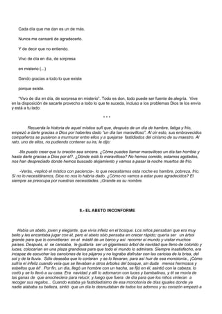 Cada día que me dan es un de más.

   Nunca me cansaré de agradecerlo.

   Y de decir que no entiendo.

   Vivo de día en día, de sorpresa

   en misterio (...)

   Dando gracias a todo lo que existe

   porque existe.

    “Vivo de día en día, de sorpresa en misterio”. Todo es don, todo puede ser fuente de alegría. Vive
en la disposición de sacarle provecho a todo lo que te suceda, incluso a los problemas Dios te los envía
y está a tu lado:

                                                  ***

         Recuerda la historia de aquel místico sufí que, después de un día de hambre, fatiga y frío,
empezó a darle gracias a Dios por haberles dado “un día tan maravilloso”. Al oír esto, sus embravecidos
compañeros se pusieron a murmurar entre ellos y a quejarse fastidiados del cinismo de su maestro. Al
rato, uno de ellos, no pudiendo contener su ira, le dijo:

   -No puedo creer que tu oración sea sincera. ¿Cómo puedes llamar maravilloso un día tan horrible y
hasta darle gracias a Dios por él?. ¿Dónde está lo maravilloso? No hemos comido, estamos agotados,
nos han despreciado donde hemos buscado alojamiento y vamos a pasar la noche muertos de frío.

    -Verás, -replicó el místico con paciencia-, lo que necesitamos esta noche es hambre, pobreza, frío.
Si no lo necesitáramos, Dios no nos lo habría dado. ¿Cómo no vamos a estar pues agradecidos? El
siempre se preocupa por nuestras necesidades. ¡Grande es su nombre.




                                     8.- EL ABETO INCONFORME



   Había un abeto, joven y elegante, que vivía infeliz en el bosque. Los niños pensaban que era muy
bello y les encantaba jugar con él, pero el abeto sólo pensaba en crecer rápido; quería ser un árbol
grande para que lo convirtieran en el mástil de un barco y así recorrer el mundo y visitar muchos
países. Después, si se cansaba, le gustaría ser un gigantesco árbol de navidad que lleno de colorido y
luces, colocarían en una plaza grandiosa para que todo el mundo lo admirara. Siempre insatisfecho, era
incapaz de escuchar las canciones de los pájaros y no lograba disfrutar con las caricias de la brisa, del
sol y de la lluvia. Sólo deseaba que lo cortaran y se lo llevaran, para así huir de esa monotonía., ¡Cómo
sufría el infeliz cuando veía que se llevaban a otros árboles del bosque, sin duda menos hermosos y
esbeltos que él! . Por fin, un día, llegó un hombre con un hacha, se fijó en él, asintió con la cabeza, lo
cortó y se lo llevó a su casa. Era navidad y allí lo adornaron con luces y bambalinas, y él se moría de
las ganas de que anocheciera para relucir, y luego que fuera de día para que los niños vinieran a
recoger sus regalos... Cuando estaba ya fastidiadísimo de esa monotonía de días iguales donde ya
nadie alababa su belleza, sintió que un día lo desnudaban de todos los adornos y su corazón empezó a
 