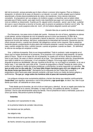 latir de la emoción porque pensaba que lo iban a llevar a conocer otros lugares. Para su tristeza y
decepción, lo retiraron de la casa y lo llevaron a un desván. Le costó mucho aceptar que lo habían
abandonado y lloraba desconsoladamente de rabia y de impotencia. Unos ratones intentaron
consolarlo, le propusieron ser sus amigos y le invitaron a jugar y a divertirse, pero el abeto infeliz
pensaba que él había nacido para algo mucho más importante que jugar con unos pobres ratones y
vivía en solitario su desencanto. Cuando por fin, alguien entró a buscarlo, pensó que lo iban a plantar
de nuevo o que lo llevarían a recorrer el mundo, pero lo picaron en pedazos e hicieron con él leña. “Se
acabó, se acabó –pudo quejarse antes de morir- ¡Si me hubiera alegrado cuando aún podía!”

                                                      (Versión libre de un cuento de Christian Andersen)

    Con frecuencia, nos pasa como al abeto del cuento. Ansiosos de vivir el futuro, agotados en planes
y más planes, somos incapaces de vivir el presente que es lo único que tenemos. El afán de la
eficiencia, de amontonar dinero, de sobresalir y llamar la atención, nos impide disfrutar la vida. Vivimos
siempre en función del mañana, del futuro, posponiendo la intensidad del momento. Queremos que los
niños crezcan pronto y, cuando son jóvenes, les obligamos a actuar como mayores. Nos la pasamos
haciendo planes y posponiendo el gozo pleno del momento presente: cuando me gradúe, cuando tenga
casa, cuando vengan los niños, cuando crezcan, cuando se gradúen, cuando se casen... En definitiva,
la vida se nos escapa sin empezar a vivirla.

    Vive y disfruta el presente. Esto no es irresponsabilidad. Todo lo contrario: nada recogerás en el
futuro que no hayas sembrado en el presente. Si te propones vivir a plenitud cada presente, irá siendo
pleno tu futuro. Quien no es capaz de vivir el presente, no puede vivir el futuro. Busca la plenitud en
todo lo que haces. No seas un eterno campeón de la fuga. Vive intensamente cada día, proponiéndote
que nada ni nadie te va a preocupar, ni va a empañar tu alegría. Si te surge algún problema o la
angustia te lanza sus dentelladas, dile que, durante el día de hoy, no va a lograr su cometido, no le vas a
hacer caso. Y así cada día, pero sólo el día. Cuando le preguntaron a Santa Teresita de Jesús cómo
podía vivir tan alegre en medio de tantos problemas y sufrimientos, la santa respondió con sencillez: “Es
que yo sólo vivo un día cada día. Y no hace falta ningún heroísmo para vivir con alegría y en paz
las pocas horas que tiene el día”. Semejante fue la respuesta de San Felipe Neri cuando le
preguntaron cómo hacía para estar siempre contento y de buen humor en medio de tantos peligros y
sufrimientos: “Es que yo cargo sobre los hombros sólo el peso del momento presente”.

    Los antiguos romanos eran sumamente prácticos y tenían dos lemas que repetían contínuamente:
Carpe diem, que significa, aprovecha o vive el día presente y age quod agis, es decir, haz bien lo que
tienes que hacer, sin distraerte en otras cosas...

      Trata desde que te levantas, de vivir el día en total gozo y plenitud, de ser un regalo para todos los
que vas a encontrar en tu camino. Bríndales tu mejor sonrisa, una palabra de aliento, un saludo
cariñoso. Vive la vida derramándote sobre los demás. Vive el presente en toda tu intensidad, pues es lo
único que tienes. Recuerda el poema de Borges:

       Instantes

   Si pudiera vivir nuevamente mi vida,

   en la próxima trataría de cometer más errores.

   No intentaría ser tan perfecto,

   me relajaría más.

   Sería más tonto de lo que he sido;

   de hecho, tomaría muy pocas cosas con seriedad.
 