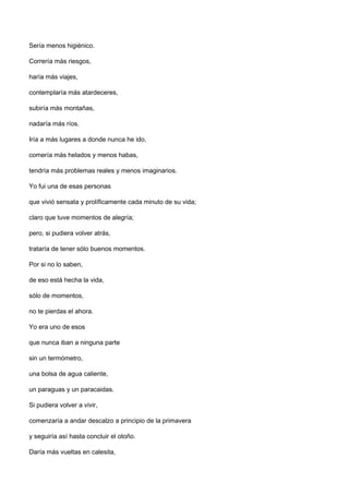 Sería menos higiénico.

Correría más riesgos,

haría más viajes,

contemplaría más atardeceres,

subiría más montañas,

nadaría más ríos.

Iría a más lugares a donde nunca he ido,

comería más helados y menos habas,

tendría más problemas reales y menos imaginarios.

Yo fui una de esas personas

que vivió sensata y prolíficamente cada minuto de su vida;

claro que tuve momentos de alegría;

pero, si pudiera volver atrás,

trataría de tener sólo buenos momentos.

Por si no lo saben,

de eso está hecha la vida,

sólo de momentos,

no te pierdas el ahora.

Yo era uno de esos

que nunca iban a ninguna parte

sin un termómetro,

una bolsa de agua caliente,

un paraguas y un paracaidas.

Si pudiera volver a vivir,

comenzaría a andar descalzo a principio de la primavera

y seguiría así hasta concluir el otoño.

Daría más vueltas en calesita,
 