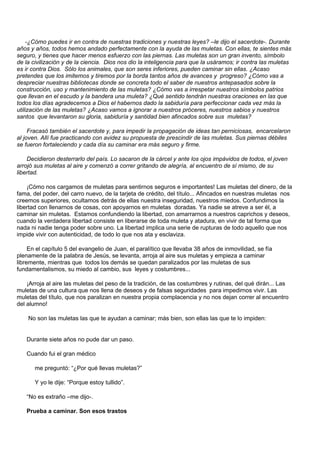 -¿Cómo puedes ir en contra de nuestras tradiciones y nuestras leyes? –le dijo el sacerdote-. Durante
años y años, todos hemos andado perfectamente con la ayuda de las muletas. Con ellas, te sientes más
seguro, y tienes que hacer menos esfuerzo con las piernas. Las muletas son un gran invento, símbolo
de la civilización y de la ciencia. Dios nos dio la inteligencia para que la usáramos; ir contra las muletas
es ir contra Dios. Sólo los animales, que son seres inferiores, pueden caminar sin ellas. ¿Acaso
pretendes que los imitemos y tiremos por la borda tantos años de avances y progreso? ¿Cómo vas a
despreciar nuestras bibliotecas donde se concreta todo el saber de nuestros antepasados sobre la
construcción, uso y mantenimiento de las muletas? ¿Cómo vas a irrespetar nuestros símbolos patrios
que llevan en el escudo y la bandera una muleta? ¿Qué sentido tendrán nuestras oraciones en las que
todos los días agradecemos a Dios el habernos dado la sabiduría para perfeccionar cada vez más la
utilización de las muletas? ¿Acaso vamos a ignorar a nuestros próceres, nuestros sabios y nuestros
santos que levantaron su gloria, sabiduría y santidad bien afincados sobre sus muletas?

     Fracasó también el sacerdote y, para impedir la propagación de ideas tan perniciosas, encarcelaron
al joven. Allí fue practicando con avidez su propuesta de prescindir de las muletas. Sus piernas débiles
se fueron fortaleciendo y cada día su caminar era más seguro y firme.

    Decidieron desterrarlo del país. Lo sacaron de la cárcel y ante los ojos impávidos de todos, el joven
arrojó sus muletas al aire y comenzó a correr gritando de alegría, al encuentro de sí mismo, de su
libertad.

    ¡Cómo nos cargamos de muletas para sentirnos seguros e importantes! Las muletas del dinero, de la
fama, del poder, del carro nuevo, de la tarjeta de crédito, del título... Afincados en nuestras muletas nos
creemos superiores, ocultamos detrás de ellas nuestra inseguridad, nuestros miedos. Confundimos la
libertad con llenarnos de cosas, con apoyarnos en muletas doradas. Ya nadie se atreve a ser él, a
caminar sin muletas. Estamos confundiendo la libertad, con amarrarnos a nuestros caprichos y deseos,
cuando la verdadera libertad consiste en liberarse de toda muleta y atadura, en vivir de tal forma que
nada ni nadie tenga poder sobre uno. La libertad implica una serie de rupturas de todo aquello que nos
impide vivir con autenticidad, de todo lo que nos ata y esclaviza.

     En el capítulo 5 del evangelio de Juan, el paralítico que llevaba 38 años de inmovilidad, se fía
plenamente de la palabra de Jesús, se levanta, arroja al aire sus muletas y empieza a caminar
libremente, mientras que todos los demás se quedan paralizados por las muletas de sus
fundamentalismos, su miedo al cambio, sus leyes y costumbres...

    ¡Arroja al aire las muletas del peso de la tradición, de las costumbres y rutinas, del qué dirán... Las
muletas de una cultura que nos llena de deseos y de falsas seguridades para impedirnos vivir. Las
muletas del título, que nos paralizan en nuestra propia complacencia y no nos dejan correr al encuentro
del alumno!

    No son las muletas las que te ayudan a caminar; más bien, son ellas las que te lo impiden:


   Durante siete años no pude dar un paso.

   Cuando fui el gran médico

       me preguntó: “¿Por qué llevas muletas?”

       Y yo le dije: “Porque estoy tullido”.

   “No es extraño –me dijo-.

   Prueba a caminar. Son esos trastos
 