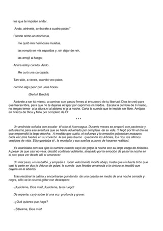 los que te impiden andar.

   ¡Anda, atrévete, arrástrate a cuatro patas!”

   Riendo como un monstruo,

      me quitó mis hermosas muletas,

      las rompió en mis espaldas y, sin dejar de reir,

      las arrojó al fuego.

   Ahora estoy curado. Ando.

      Me curó una carcajada.

   Tan sólo, a veces, cuando veo palos,

   camino algo peor por unas horas.

               (Bertolt Brecht)

    Atrévete a ser tú mismo, a caminar con pasos firmes al encuentro de tu libertad. Dios te creó para
que fueras libre, para que no te dejaras atrapar por caprichos ni miedos. Escala la cumbre de tí mismo,
no tengas temor a la altura,ni al abismo ni a la noche. Corta la cuerda que te impide ser libre. Arrójate
en brazos de Dios y fíate por completo de Él:

                                                  ***

   Un andinista soñaba con escalar él solo el Aconcagua. Durante meses se preparó con paciencia y
entusiasmo para esa aventura que se había adueñado por completo de su vida. Y llegó por fin el día en
que emprendió la larga marcha. A medida que subía, el esfuerzo y la emoción golpeaban mazazos
cada vez más fuertes en su corazón. A sus pies fueron quedando los árboles, los ríos, los últimos
vestigios de vida. Sólo quedaba él , la montaña y sus sueños a punto de hacerse realidad.

    Ya acariciaba con sus ojos la cumbre cuando cayó de golpe la noche con su larga carga de tinieblas.
A pesar de que casi no veía, decidió continuar adelante, atrapado por la emoción de pasar la noche en
el pico para ver desde allí el amanecer.

   Un mal paso, un resbalón, y empezó a rodar velozmente monte abajo, hasta que un fuerte tirón que
casi lo parte en dos lo detuvo de golpe: la cuerda que llevaba amarrada a la cintura le impidió que
cayera en el abismo.

   Tras recobrar la calma y encontrarse guindando de una cuerda en medio de una noche cerrada y
negra, sólo se le ocurrió gritar con desespero:

   -¡Ayúdame, Dios mío! ¡Ayúdame, te lo ruego!

   De repente, cayó sobre él una voz profunda y grave:

   -¿Qué quieres que haga?

   -¡Sálvame, Dios mío!
 