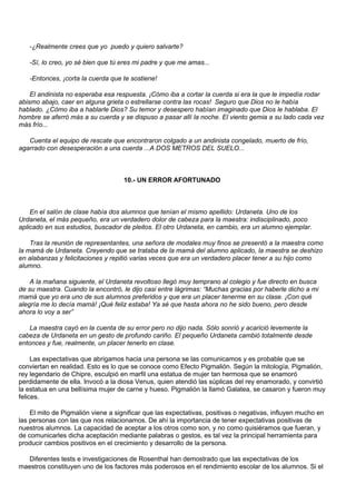 -¿Realmente crees que yo puedo y quiero salvarte?

   -Sí, lo creo, yo sé bien que tú eres mi padre y que me amas...

   -Entonces, ¡corta la cuerda que te sostiene!

    El andinista no esperaba esa respuesta. ¡Cómo iba a cortar la cuerda si era la que le impedía rodar
abismo abajo, caer en alguna grieta o estrellarse contra las rocas! Seguro que Dios no le había
hablado. ¿Cómo iba a hablarle Dios? Su temor y desespero habían imaginado que Dios le hablaba. El
hombre se aferró más a su cuerda y se dispuso a pasar allí la noche. El viento gemia a su lado cada vez
más frío...

   Cuenta el equipo de rescate que encontraron colgado a un andinista congelado, muerto de frío,
agarrado con desesperación a una cuerda ...A DOS METROS DEL SUELO...



                                    10.- UN ERROR AFORTUNADO



    En el salón de clase había dos alumnos que tenían el mismo apellido: Urdaneta. Uno de los
Urdaneta, el más pequeño, era un verdadero dolor de cabeza para la maestra: indisciplinado, poco
aplicado en sus estudios, buscador de pleitos. El otro Urdaneta, en cambio, era un alumno ejemplar.

    Tras la reunión de representantes, una señora de modales muy finos se presentó a la maestra como
la mamá de Urdaneta. Creyendo que se trataba de la mamá del alumno aplicado, la maestra se deshizo
en alabanzas y felicitaciones y repitió varias veces que era un verdadero placer tener a su hijo como
alumno.

    A la mañana siguiente, el Urdaneta revoltoso llegó muy temprano al colegio y fue directo en busca
de su maestra. Cuando la encontró, le dijo casi entre lágrimas: “Muchas gracias por haberle dicho a mi
mamá que yo era uno de sus alumnos preferidos y que era un placer tenerme en su clase. ¡Con qué
alegría me lo decía mamá! ¡Qué feliz estaba! Ya sé que hasta ahora no he sido bueno, pero desde
ahora lo voy a ser”

   La maestra cayó en la cuenta de su error pero no dijo nada. Sólo sonrió y acarició levemente la
cabeza de Urdaneta en un gesto de profundo cariño. El pequeño Urdaneta cambió totalmente desde
entonces y fue, realmente, un placer tenerlo en clase.

     Las expectativas que abrigamos hacia una persona se las comunicamos y es probable que se
conviertan en realidad. Esto es lo que se conoce como Efecto Pigmalión. Según la mitología, Pigmalión,
rey legendario de Chipre, esculpió en marfil una estatua de mujer tan hermosa que se enamoró
perdidamente de ella. Invocó a la diosa Venus, quien atendió las súplicas del rey enamorado, y convirtió
la estatua en una bellísima mujer de carne y hueso. Pigmalión la llamó Galatea, se casaron y fueron muy
felices.

    El mito de Pigmalión viene a significar que las expectativas, positivas o negativas, influyen mucho en
las personas con las que nos relacionamos. De ahí la importancia de tener expectativas positivas de
nuestros alumnos. La capacidad de aceptar a los otros como son, y no como quisiéramos que fueran, y
de comunicarles dicha aceptación mediante palabras o gestos, es tal vez la principal herramienta para
producir cambios positivos en el crecimiento y desarrollo de la persona.

  Diferentes tests e investigaciones de Rosenthal han demostrado que las expectativas de los
maestros constituyen uno de los factores más poderosos en el rendimiento escolar de los alumnos. Si el
 