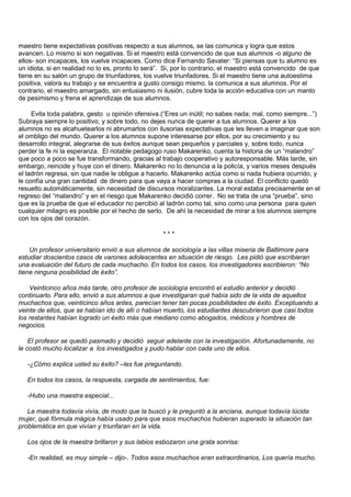 maestro tiene expectativas positivas respecto a sus alumnos, se las comunica y logra que estos
avancen. Lo mismo si son negativas. Si el maestro está convencido de que sus alumnos -o alguno de
ellos- son incapaces, los vuelve incapaces. Como dice Fernando Savater: “Si piensas que tu alumno es
un idiota, si en realidad no lo es, pronto lo será”. Si, por lo contrario, el maestro está convencido de que
tiene en su salón un grupo de triunfadores, los vuelve triunfadores. Si el maestro tiene una autoestima
positiva, valora su trabajo y se encuentra a gusto consigo mismo, la comunica a sus alumnos. Por el
contrario, el maestro amargado, sin entusiasmo ni ilusión, cubre toda la acción educativa con un manto
de pesimismo y frena el aprendizaje de sus alumnos.

     Evita toda palabra, gesto u opinión ofensiva.(“Eres un inútil; no sabes nada; mal, como siempre...”)
Subraya siempre lo positivo, y sobre todo, no dejes nunca de querer a tus alumnos. Querer a los
alumnos no es alcahuetearlos ni abrumarlos con ilusorias expectativas que les lleven a imaginar que son
el ombligo del mundo. Querer a los alumnos supone interesarse por ellos, por su crecimiento y su
desarrollo integral, alegrarse de sus éxitos aunque sean pequeños y parciales y, sobre todo, nunca
perder la fe ni la esperanza. El notable pedagogo ruso Makarenko, cuenta la historia de un “malandro”
que poco a poco se fue transformando, gracias al trabajo cooperativo y autoresponsable. Más tarde, sin
embargo, reincide y huye con el dinero. Makarenko no lo denuncia a la policía, y varios meses después
el ladrón regresa, sin que nadie le obligue a hacerlo. Makarenko actúa como si nada hubiera ocurrido, y
le confía una gran cantidad de dinero para que vaya a hacer compras a la ciudad. El conflicto quedó
resuelto automáticamente, sin necesidad de discursos moralizantes. La moral estaba precisamente en el
regreso del “malandro” y en el riesgo que Makarenko decidió correr. No se trata de una “prueba”, sino
que es la prueba de que el educador no percibió al ladrón como tal, sino como una persona para quien
cualquier milagro es posible por el hecho de serlo. De ahí la necesidad de mirar a los alumnos siempre
con los ojos del corazón.

                                                   ***

    Un profesor universitario envió a sus alumnos de sociología a las villas miseria de Baltimore para
estudiar doscientos casos de varones adolescentes en situación de riesgo. Les pidió que escribieran
una evaluación del futuro de cada muchacho. En todos los casos, los investigadores escribieron: “No
tiene ninguna posibilidad de éxito”.

    Veinticinco años más tarde, otro profesor de sociología encontró el estudio anterior y decidió
continuarlo. Para ello, envió a sus alumnos a que investigaran qué había sido de la vida de aquellos
muchachos que, veinticinco años antes, parecían tener tan pocas posibilidades de éxito. Exceptuando a
veinte de ellos, que se habían ido de allí o habían muerto, los estudiantes descubrieron que casi todos
los restantes habían logrado un éxito más que mediano como abogados, médicos y hombres de
negocios.

    El profesor se quedó pasmado y decidió seguir adelante con la investigación. Afortunadamente, no
le costó mucho localizar a los investigados y pudo hablar con cada uno de ellos.

   -¿Cómo explica usted su éxito? –les fue preguntando.

   En todos los casos, la respuesta, cargada de sentimientos, fue:

   -Hubo una maestra especial...

   La maestra todavía vivía, de modo que la buscó y le preguntó a la anciana, aunque todavía lúcida
mujer, qué fórmula mágica había usado para que esos muchachos hubieran superado la situación tan
problemática en que vivían y triunfaran en la vida.

   Los ojos de la maestra brillaron y sus labios esbozaron una grata sonrisa:

   -En realidad, es muy simple – dijo-. Todos esos muchachos eran extraordinarios, Los quería mucho.
 