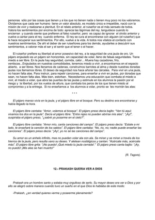 personas sólo por las cosas que tienen y a los que no tienen nada o tienen muy poco no los valoramos.
Olvidamos que cada ser humano tiene un valor absoluto, es modelo único e irrepetible, nació con la
misión de vivir y realizarse a plenitud. En el relato anterior, el ruiseñor es el más sensato de todos.
Valora los sentimientos por encima de todo: aprecia las lágrimas del rey, languidece cuando lo
encierran y cuando siente que prefieren al falso ruiseñor, pero es capaz de ignorar el olvido anterior y
vuelve a cantar para el rey cuando enferma. El rey se cura al encontrarse con alguien (el ruiseñor) que
le hace recuperar sus sentimientos. Por ello, vuelve a la vida. A todos nos vitaliza el contacto con
nuestros sentimientos. De ahí el deber de ser ruiseñores para los demás, ayudarles a descubrir sus
sentimientos, a valorar más el ser y el sentir que el tener o el hacer.

     El ruiseñor prefiere su libertad al amor posesivo del rey, a la seguridad de una jaula de oro. Un
pájaro enjaulado es un pájaro sin horizontes, sin capacidad de volar, lleno de falsas seguridades. Tiene
miedo a ser libre. En la jaula hay seguridad, comida, calor... Afuera hay cazadores, frío,
ventiscas...Enjaulados en nuestras comodidades, tenemos miedo a vivir, a encontrarnos en el espacio
abierto, a ser libres. Nos llenamos de cadenas, construimos barrotes al alma y desde nuestras doradas
jaulas nos llamamos libres. El deseo de seguridad nos hace añorar las cárceles. Para vivir en una jaula,
no hacen falta alas. Para instruir, para repetir canciones, para enseñar a vivir en jaulas, por doradas que
sean, no hacen falta alas. Más bien, estorban. Necesitamos una educación que combata el miedo a
vivir, el miedo a volar, que abra las puertas de las jaulas y estimule en los alumnos la pasión por el
riesgo y la libertad, por los vuelos de altura, que combata los peros de los que tienen miedo al
compromiso y a la entrega. Si no enseñamos a los alumnos a volar, pronto se les morirán las alas:

                                                    ***

   El pájaro manso vivía en la jaula, y el pájaro libre en el bosque. Pero su destino era encontrarse y
había llegado la hora.

    El pájaro libre cantaba: “Amor, volemos al bosque”. El pájaro preso decía bajito: “Ven tú aquí;
vivamos los dos en la jaula”. Decía el pájaro libre: “Entre rejas no pueden abrirse mis alas”. “¡Ay!”,
suspiraba el pájaro preso, “¿sabré yo posarme en el cielo?”.

    El pájaro libre cantaba: “Amor mío, canta canciones del campo”. El pájaro preso decía: “Estate a mi
lado, te enseñaré la canción de los sabios”. El pájaro libre cantaba: “No, no, no; nadie puede enseñar las
canciones”. El pájaro preso decía: “¡Ay!, yo no sé las canciones del campo”.

    Su amor es un anhelo infinito, mas no pueden volar ala con ala. Se miran y se miran a través de los
hierros de la jaula, pero resulta vano su deseo. Y aletean nostálgicos y cantan: “Acércate más, acércate
más”. El pájaro libre grita: “¡No puedo! ¡Qué miedo tu jaula cerrada!.” El pájaro preso canta bajito: “¡Ay,
no puedo! ¡Mis alas se han muerto!”

                                                                                                (R. Tagore).



                                     12.- PRAKASH QUERIA VER A DIOS



    Prakash era un hombre santo y estaba muy orgulloso de serlo. Su mayor deseo era ver a Dios y por
ello se alegró sobre manera cuando tuvo un sueño en el que Dios le hablaba de este modo:

   -Prakash, ¿en verdad quieres verme y poseerme plenamente?
 