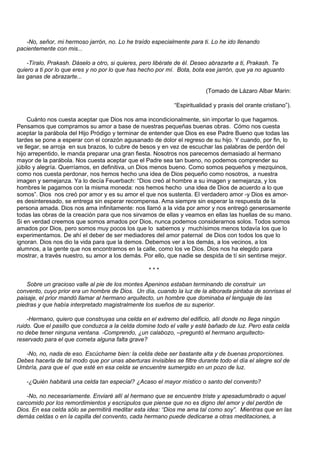-No, señor, mi hermoso jarrón, no. Lo he traído especialmente para ti. Lo he ido llenando
pacientemente con mis...

    -Tíralo, Prakash. Dáselo a otro, si quieres, pero libérate de él. Deseo abrazarte a ti, Prakash. Te
quiero a ti por lo que eres y no por lo que has hecho por mí. Bota, bota ese jarrón, que ya no aguanto
las ganas de abrazarte...

                                                                         (Tomado de Lázaro Albar Marin:

                                                             “Espiritualidad y praxis del orante cristiano”).

     Cuánto nos cuesta aceptar que Dios nos ama incondicionalmente, sin importar lo que hagamos.
Pensamos que compramos su amor a base de nuestras pequeñas buenas obras. Cómo nos cuesta
aceptar la parábola del Hijo Pródigo y terminar de entender que Dios es ese Padre Bueno que todas las
tardes se pone a esperar con el corazón agusanado de dolor el regreso de su hijo. Y cuando, por fin, lo
ve llegar, se arroja en sus brazos, lo cubre de besos y en vez de escuchar las palabras de perdón del
hijo arrepentido, le manda preparar una gran fiesta. Nosotros nos parecemos demasiado al hermano
mayor de la parábola. Nos cuesta aceptar que el Padre sea tan bueno, no podemos comprender su
júbilo y alegría. Querríamos, en definitiva, un Dios menos bueno. Como somos pequeños y mezquinos,
como nos cuesta perdonar, nos hemos hecho una idea de Dios pequeño como nosotros, a nuestra
imagen y semejanza. Ya lo decía Feuerbach: “Dios creó al hombre a su imagen y semejanza, y los
hombres le pagamos con la misma moneda: nos hemos hecho una idea de Dios de acuerdo a lo que
somos”. Dios nos creó por amor y es su amor el que nos sustenta. El verdadero amor -y Dios es amor-
es desinteresado, se entrega sin esperar recompensa. Ama siempre sin esperar la respuesta de la
persona amada. Dios nos ama infinitamente: nos llamó a la vida por amor y nos entregó generosamente
todas las obras de la creación para que nos sirvamos de ellas y veamos en ellas las huellas de su mano.
Si en verdad creemos que somos amados por Dios, nunca podemos considerarnos solos. Todos somos
amados por Dios, pero somos muy pocos los que lo sabemos y muchísimos menos todavía los que lo
experimentamos. De ahí el deber de ser mediadores del amor paternal de Dios con todos los que lo
ignoran. Dios nos dio la vida para que la demos. Debemos ver a los demás, a los vecinos, a los
alumnos, a la gente que nos encontramos en la calle, como los ve Dios. Dios nos ha elegido para
mostrar, a través nuestro, su amor a los demás. Por ello, que nadie se despida de tí sin sentirse mejor.

                                                   ***

    Sobre un gracioso valle al pie de los montes Apeninos estaban terminando de construir un
convento, cuyo prior era un hombre de Dios. Un día, cuando la luz de la alborada pintaba de sonrisas el
paisaje, el prior mandó llamar al hermano arquitecto, un hombre que dominaba el lenguaje de las
piedras y que había interpretado magistralmente los sueños de su superior.

    -Hermano, quiero que construyas una celda en el extremo del edificio, allí donde no llega ningún
ruido. Que el pasillo que conduzca a la celda domine todo el valle y esté bañado de luz. Pero esta celda
no debe tener ninguna ventana. -Comprendo, ¿un calabozo, –preguntó el hermano arquitecto-
reservado para el que cometa alguna falta grave?

   -No, no, nada de eso. Escúchame bien: la celda debe ser bastante alta y de buenas proporciones.
Debes hacerla de tal modo que por unas aberturas invisibles se filtre durante todo el día el alegre sol de
Umbría, para que el que esté en esa celda se encuentre sumergido en un pozo de luz.

   -¿Quién habitará una celda tan especial? ¿Acaso el mayor místico o santo del convento?

    -No, no necesariamente. Enviaré allí al hermano que se encuentre triste y apesadumbrado o aquel
carcomido por los remordimientos y escrúpulos que piense que no es digno del amor y del perdón de
Dios. En esa celda sólo se permitirá meditar esta idea: “Dios me ama tal como soy”. Mientras que en las
demás celdas o en la capilla del convento, cada hermano puede dedicarse a otras meditaciones, a
 