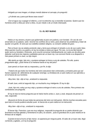Intrigado por esa imagen, el obispo mandó detener el carruaje y le preguntó:

   -¿A dónde vas y para qué llevas esas cosas?

   -Con el agua voy a apagar el infierno, y con la antorcha voy a incendiar el paraíso. Quiero que los
hombres amen a Dios por amor a Dios, no por miedo o de un modo interesado.



                                             13.- EL REY BUENO



   Había un rey sincero y bueno que gobernaba al país con justicia y con bondad. En vez de vivir
encerrado en su palacio, solía recorrer los confines de su reino, para observar los problemas y tratar de
ayudar a la gente. Si veía que sus súbditos estaban alegres, su corazón saltaba de gozo.

    Pero el buen rey se estaba poniendo viejo y tenía que entregar el reinado a uno de sus cuatro hijos.
Ellos querían mucho a su padre y el rey los amaba a todos por igual. Por eso, no le era fácil decidir
quién sería su heredero. Entonces, se le ocurrió conversar individualmente con cada uno de ellos para
detectar cuál tenía las mejores cualidades para ser un buen rey. Los convocó frente a su despacho e
hizo pasar primero a Juan, su hijo mayor.

   -Me siento ya viejo, hijo mío, y quisiera entregar mi trono a uno de ustedes. Por ello, quiero
preguntarte algo: ¿Qué harías tú si mañana fueras el rey del país?

   Juan pensó un buen rato su respuesta y, por fin, le dijo:

    -Trataría de que todos los hombres del reino estuvieran bien entrenados y armados para que así
fueran capaces de defenderse de cualquier enemigo. La fortaleza de un país radica en sus ejércitos y
en la fuerza de sus hombres.

   -Muy bien, hijo –dijo el rey-, analizaré tu respuesta.

   Al salir Juan, entró el segundo hijo, un muchacho muy inteligente. El rey le dijo:

   -José, hijo mío, estoy ya muy viejo y quisiera entregar el reino a uno de ustedes. Pero primero me
contestarás una pregunta.

    El rey le hizo la misma pregunta que le había hecho antes a Juan y José, después de pensar un
rato, respondió:

   -Buscaría la forma de que todas las personas del reino se instruyeran. Abriría muchas escuelas para
que todo el mundo pudiera estudiar pues la fuerza de un país radica en la instrucción.

   -Muy bien –dijo el rey-, analizaré tu respuesta.

    El tercer hijo, Francisco, que era muy religioso, respondió la pregunta de su padre diciendo que
levantaría muchas iglesias y fomentaría el culto y la oración, pues la grandeza de un país residía en la
firmeza de la religión.

    Cuando le tocó el turno al hijo menor, no aparecía por ninguna parte. Al cabo de un buen rato, llegó
corriendo y agitado, y el rey le preguntó:
 