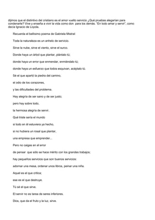 dijimos que el distintivo del cristiano es el amor vuelto servicio ¿Qué pruebas alegarían para
condenarte? Vive y enseña a vivir la vida como don para los demás. “En todo amar y servir”, como
decía Ignacio de Loyola.

   Recuerda el bellísimo poema de Gabriela Mistral:

   Toda la naturaleza es un anhelo de servicio.

   Sirve la nube, sirve el viento, sirve el surco.

   Donde haya un árbol que plantar, plántalo tú;

   donde haya un error que enmendar, enmiéndalo tú;

   donde haya un esfuerzo que todos esquivan, acéptalo tú.

   Sé el que apartó la piedra del camino,

   el odio de los corazones,

   y las dificultades del problema.

   Hay alegría de ser sano y de ser justo;

   pero hay sobre todo,

   la hermosa alegría de servir.

   Qué triste sería el mundo

   si todo en él estuviera ya hecho,

   si no hubiera un rosal que plantar,

   una empresa que emprender...

   Pero no caigas en el error

   de pensar que sólo se hace mérito con los grandes trabajos;

   hay pequeños servicios que son buenos servicios:

   adornar una mesa, ordenar unos libros, peinar una niña.

   Aquel es el que critica;

   ese es el que destruye.

   Tú sé el que sirve.

   El servir no es tarea de seres inferiores.

   Dios, que da el fruto y la luz, sirve.
 