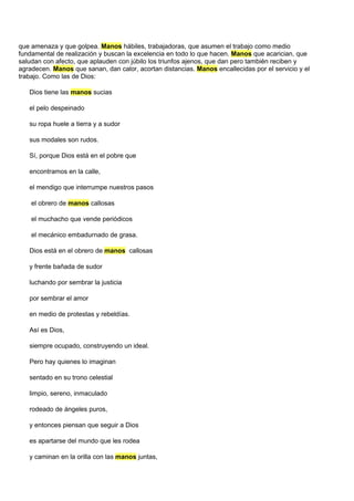 que amenaza y que golpea. Manos hábiles, trabajadoras, que asumen el trabajo como medio
fundamental de realización y buscan la excelencia en todo lo que hacen. Manos que acarician, que
saludan con afecto, que aplauden con júbilo los triunfos ajenos, que dan pero también reciben y
agradecen. Manos que sanan, dan calor, acortan distancias. Manos encallecidas por el servicio y el
trabajo. Como las de Dios:

   Dios tiene las manos sucias

   el pelo despeinado

   su ropa huele a tierra y a sudor

   sus modales son rudos.

   Sí, porque Dios está en el pobre que

   encontramos en la calle,

   el mendigo que interrumpe nuestros pasos

    el obrero de manos callosas

    el muchacho que vende periódicos

    el mecánico embadurnado de grasa.

   Dios está en el obrero de manos callosas

   y frente bañada de sudor

   luchando por sembrar la justicia

   por sembrar el amor

   en medio de protestas y rebeldías.

   Así es Dios,

   siempre ocupado, construyendo un ideal.

   Pero hay quienes lo imaginan

   sentado en su trono celestial

   limpio, sereno, inmaculado

   rodeado de ángeles puros,

   y entonces piensan que seguir a Dios

   es apartarse del mundo que les rodea

   y caminan en la orilla con las manos juntas,
 