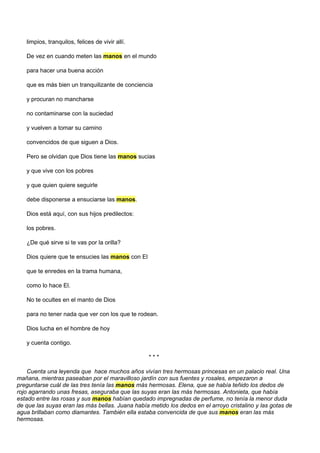limpios, tranquilos, felices de vivir allí.

   De vez en cuando meten las manos en el mundo

   para hacer una buena acción

   que es más bien un tranquilizante de conciencia

   y procuran no mancharse

   no contaminarse con la suciedad

   y vuelven a tomar su camino

   convencidos de que siguen a Dios.

   Pero se olvidan que Dios tiene las manos sucias

   y que vive con los pobres

   y que quien quiere seguirle

   debe disponerse a ensuciarse las manos.

   Dios está aquí, con sus hijos predilectos:

   los pobres.

   ¿De qué sirve si te vas por la orilla?

   Dios quiere que te ensucies las manos con El

   que te enredes en la trama humana,

   como lo hace El.

   No te ocultes en el manto de Dios

   para no tener nada que ver con los que te rodean.

   Dios lucha en el hombre de hoy

   y cuenta contigo.

                                                  ***

    Cuenta una leyenda que hace muchos años vivían tres hermosas princesas en un palacio real. Una
mañana, mientras paseaban por el maravilloso jardín con sus fuentes y rosales, empezaron a
preguntarse cuál de las tres tenía las manos más hermosas. Elena, que se había teñido los dedos de
rojo agarrando unas fresas, aseguraba que las suyas eran las más hermosas. Antonieta, que había
estado entre las rosas y sus manos habían quedado impregnadas de perfume, no tenía la menor duda
de que las suyas eran las más bellas. Juana había metido los dedos en el arroyo cristalino y las gotas de
agua brillaban como diamantes. También ella estaba convencida de que sus manos eran las más
hermosas.
 