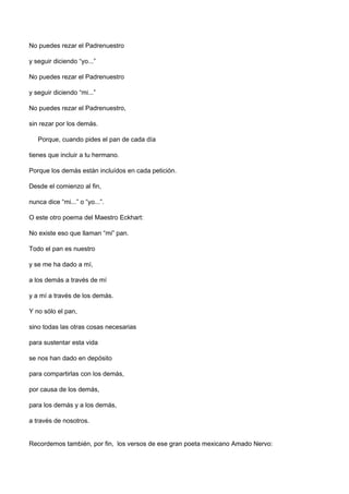 No puedes rezar el Padrenuestro

y seguir diciendo “yo...”

No puedes rezar el Padrenuestro

y seguir diciendo “mi...”

No puedes rezar el Padrenuestro,

sin rezar por los demás.

   Porque, cuando pides el pan de cada día

tienes que incluir a tu hermano.

Porque los demás están incluídos en cada petición.

Desde el comienzo al fin,

nunca dice “mi...” o “yo...”.

O este otro poema del Maestro Eckhart:

No existe eso que llaman “mi” pan.

Todo el pan es nuestro

y se me ha dado a mí,

a los demás a través de mí

y a mí a través de los demás.

Y no sólo el pan,

sino todas las otras cosas necesarias

para sustentar esta vida

se nos han dado en depósito

para compartirlas con los demás,

por causa de los demás,

para los demás y a los demás,

a través de nosotros.


Recordemos también, por fin, los versos de ese gran poeta mexicano Amado Nervo:
 