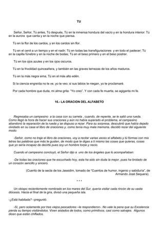 TU


    Señor, Señor, Tú antes, Tú después, Tú en la inmensa hondura del vacío y en la hondura interior: Tú
en la aurora que canta y en la noche que piensa.

   Tú en la flor de los cardos, y en los cardos sin flor.

   Tú en el cenit a un tiempo y en el nadir; Tú en todas las transfiguraciones y en todo el padecer; Tú
en la capilla fúnebre y en la noche de bodas; Tú en el beso primero y en el beso postrer.

   Tú en los ojos azules y en los ojos oscuros.

   Tú en la frivolidad quinceañera, y también en las graves ternezas de los años maduros.

   Tú en la más negra sima, Tú en el más alto edén.

   Si la ciencia engreída no te ve, yo te veo; si sus labios te niegan, yo te proclamaré.

   Por cada hombre que duda, mi alma grita: “Yo creo”. Y con cada fe muerta, se agiganta mi fe.


                                    16.- LA ORACION DEL ALFABETO



    Regresaba un campesino a la casa con su carreta , cuando, de repente, se le salió una rueda.
Como llegó la hora de hacer sus oraciones y aún no había superado el problema, el campesino
abandonó la reparación de la rueda y se dispuso a rezar. Para su sorpresa, descubrió que había dejado
olvidado en su casa el libro de oraciones y, como tenía muy mala memoria, decidió rezar del siguiente
modo:

    -Señor, como no traje el libro de oraciones, voy a recitar varias veces el alfabeto y tú formas con mis
letras las palabras que más te gusten, de modo que te digas a ti mismo las cosas que quieras, cosas
que yo sería incapaz de decirte pues soy un hombre torpe y necio.

   Cuando el campesino concluyó, el Señor dijo a uno de los ángeles que lo acompañaban:

    -De todas las oraciones que he escuchado hoy, esta ha sido sin duda la mejor, pues ha brotado de
un corazón sencillo y sincero.

             (Cuento de la secta de los Jassidim, tomado de “Cuentos de humor, ingenio y sabiduría”, de
                                                                            Armando José Sequera).

                                                      ***

    Un obispo recientemente nombrado en los mares del Sur, quería visitar cada rincón de su vasta
diócesis. Hacia el final de la gira, divisó una pequeña isla.

-¿Está habitada? –preguntó.

    -Sí, pero solamente por tres viejos pescadores –le respondieron-. No vale la pena que su Excelencia
pierda su tiempo visitándolos. Viven aislados de todos, como primitivos, casi como salvajes. Algunos
dicen que están chiflados.
 
