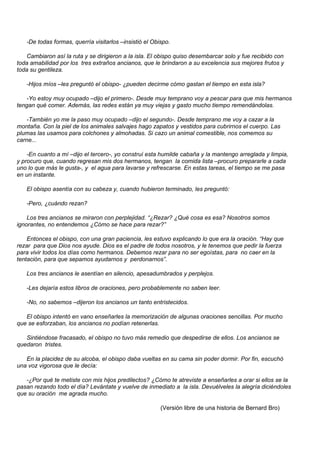 -De todas formas, querría visitarlos –insistió el Obispo.

   Cambiaron así la ruta y se dirigieron a la isla. El obispo quiso desembarcar solo y fue recibido con
toda amabilidad por los tres extraños ancianos, que le brindaron a su excelencia sus mejores frutos y
toda su gentileza.

   -Hijos míos –les preguntó el obispo- ¿pueden decirme cómo gastan el tiempo en esta isla?

   -Yo estoy muy ocupado –dijo el primero-. Desde muy temprano voy a pescar para que mis hermanos
tengan qué comer. Además, las redes están ya muy viejas y gasto mucho tiempo remendándolas.

   -También yo me la paso muy ocupado –dijo el segundo-. Desde temprano me voy a cazar a la
montaña. Con la piel de los animales salvajes hago zapatos y vestidos para cubrirnos el cuerpo. Las
plumas las usamos para colchones y almohadas. Si cazo un animal comestible, nos comemos su
carne...

    -En cuanto a mí –dijo el tercero-, yo construí esta humilde cabaña y la mantengo arreglada y limpia,
y procuro que, cuando regresan mis dos hermanos, tengan la comida lista –procuro prepararle a cada
uno lo que más le gusta-, y el agua para lavarse y refrescarse. En estas tareas, el tiempo se me pasa
en un instante.

   El obispo asentía con su cabeza y, cuando hubieron terminado, les preguntó:

   -Pero, ¿cuándo rezan?

    Los tres ancianos se miraron con perplejidad. “¿Rezar? ¿Qué cosa es esa? Nosotros somos
ignorantes, no entendemos ¿Cómo se hace para rezar?”

    Entonces el obispo, con una gran paciencia, les estuvo explicando lo que era la oración. “Hay que
rezar para que Dios nos ayude. Dios es el padre de todos nosotros, y le tenemos que pedir la fuerza
para vivir todos los días como hermanos. Debemos rezar para no ser egoístas, para no caer en la
tentación, para que sepamos ayudarnos y perdonarnos”.

   Los tres ancianos le asentían en silencio, apesadumbrados y perplejos.

   -Les dejaría estos libros de oraciones, pero probablemente no saben leer.

   -No, no sabemos –dijeron los ancianos un tanto entristecidos.

   El obispo intentó en vano enseñarles la memorización de algunas oraciones sencillas. Por mucho
que se esforzaban, los ancianos no podían retenerlas.

   Sintiéndose fracasado, el obispo no tuvo más remedio que despedirse de ellos. Los ancianos se
quedaron tristes.

   En la placidez de su alcoba, el obispo daba vueltas en su cama sin poder dormir. Por fin, escuchó
una voz vigorosa que le decía:

   -¿Por qué te metiste con mis hijos predilectos? ¿Cómo te atreviste a enseñarles a orar si ellos se la
pasan rezando todo el día? Levántate y vuelve de inmediato a la isla. Devuélveles la alegría diciéndoles
que su oración me agrada mucho.

                                                        (Versión libre de una historia de Bernard Bro)
 