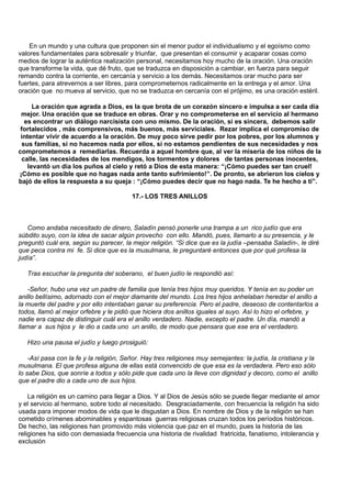 En un mundo y una cultura que proponen sin el menor pudor el individualismo y el egoísmo como
valores fundamentales para sobresalir y triunfar, que presentan el consumir y acaparar cosas como
medios de lograr la auténtica realización personal, necesitamos hoy mucho de la oración. Una oración
que transforme la vida, que dé fruto, que se traduzca en disposición a cambiar, en fuerza para seguir
remando contra la corriente, en cercanía y servicio a los demás. Necesitamos orar mucho para ser
fuertes, para atrevernos a ser libres, para comprometernos radicalmente en la entrega y el amor. Una
oración que no mueva al servicio, que no se traduzca en cercanía con el prójimo, es una oración estéril.

      La oración que agrada a Dios, es la que brota de un corazón sincero e impulsa a ser cada día
 mejor. Una oración que se traduce en obras. Orar y no comprometerse en el servicio al hermano
   es encontrar un diálogo narcisista con uno mismo. De la oración, si es sincera, debemos salir
 fortalecidos , más comprensivos, más buenos, más serviciales. Rezar implica el compromiso de
 intentar vivir de acuerdo a la oración. De muy poco sirve pedir por los pobres, por los alumnos y
  sus familias, si no hacemos nada por ellos, si no estamos pendientes de sus necesidades y nos
comprometemos a remediarlas. Recuerda a aquel hombre que, al ver la miseria de los niños de la
  calle, las necesidades de los mendigos, los tormentos y dolores de tantas personas inocentes,
    levantó un día los puños al cielo y retó a Dios de esta manera: “¡Cómo puedes ser tan cruel!
¡Cómo es posible que no hagas nada ante tanto sufrimiento!”. De pronto, se abrieron los cielos y
bajó de ellos la respuesta a su queja : “¡Cómo puedes decir que no hago nada. Te he hecho a tí”.

                                         17.- LOS TRES ANILLOS



   Como andaba necesitado de dinero, Saladín pensó ponerle una trampa a un rico judío que era
súbdito suyo, con la idea de sacar algún provecho con ello. Mandó, pues, llamarlo a su presencia, y le
preguntó cuál era, según su parecer, la mejor religión. “Si dice que es la judía –pensaba Saladín-, le diré
que peca contra mi fe. Si dice que es la musulmana, le preguntaré entonces que por qué profesa la
judía”.

   Tras escuchar la pregunta del soberano, el buen judío le respondió así:

   -Señor, hubo una vez un padre de familia que tenía tres hijos muy queridos. Y tenía en su poder un
anillo bellísimo, adornado con el mejor diamante del mundo. Los tres hijos anhelaban heredar el anillo a
la muerte del padre y por ello intentaban ganar su preferencia. Pero el padre, deseoso de contentarlos a
todos, llamó al mejor orfebre y le pidió que hiciera dos anillos iguales al suyo. Así lo hizo el orfebre, y
nadie era capaz de distinguir cuál era el anillo verdadero. Nadie, excepto el padre. Un día, mandó a
llamar a sus hijos y le dio a cada uno un anillo, de modo que pensara que ese era el verdadero.

   Hizo una pausa el judío y luego prosiguió:

    -Así pasa con la fe y la religión, Señor. Hay tres religiones muy semejantes: la judía, la cristiana y la
musulmana. El que profesa alguna de ellas está convencido de que esa es la verdadera. Pero eso sólo
lo sabe Dios, que sonríe a todos y sólo pide que cada uno la lleve con dignidad y decoro, como el anillo
que el padre dio a cada uno de sus hijos.

    La religión es un camino para llegar a Dios. Y al Dios de Jesús sólo se puede llegar mediante el amor
y el servicio al hermano, sobre todo al necesitado. Desgraciadamente, con frecuencia la religión ha sido
usada para imponer modos de vida que le disgustan a Dios. En nombre de Dios y de la religión se han
cometido crímenes abominables y espantosas guerras religiosas cruzan todos los períodos históricos.
De hecho, las religiones han promovido más violencia que paz en el mundo, pues la historia de las
religiones ha sido con demasiada frecuencia una historia de rivalidad fratricida, fanatismo, intolerancia y
exclusión
 