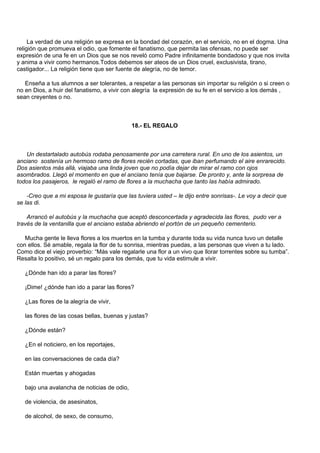 La verdad de una religión se expresa en la bondad del corazón, en el servicio, no en el dogma. Una
religión que promueva el odio, que fomente el fanatismo, que permita las ofensas, no puede ser
expresión de una fe en un Dios que se nos reveló como Padre infinitamente bondadoso y que nos invita
y anima a vivir como hermanos.Todos debemos ser ateos de un Dios cruel, exclusivista, tirano,
castigador... La religión tiene que ser fuente de alegría, no de temor.

   Enseña a tus alumnos a ser tolerantes, a respetar a las personas sin importar su religión o si creen o
no en Dios, a huir del fanatismo, a vivir con alegría la expresión de su fe en el servicio a los demás ,
sean creyentes o no.



                                             18.- EL REGALO



   Un destartalado autobús rodaba penosamente por una carretera rural. En uno de los asientos, un
anciano sostenía un hermoso ramo de flores recién cortadas, que iban perfumando el aire enrarecido.
Dos asientos más allá, viajaba una linda joven que no podía dejar de mirar el ramo con ojos
asombrados. Llegó el momento en que el anciano tenía que bajarse. De pronto y, ante la sorpresa de
todos los pasajeros, le regaló el ramo de flores a la muchacha que tanto las había admirado.

    -Creo que a mi esposa le gustaría que las tuviera usted – le dijo entre sonrisas-. Le voy a decir que
se las di.

    Arrancó el autobús y la muchacha que aceptó desconcertada y agradecida las flores, pudo ver a
través de la ventanilla que el anciano estaba abriendo el portón de un pequeño cementerio.

   Mucha gente le lleva flores a los muertos en la tumba y durante toda su vida nunca tuvo un detalle
con ellos. Sé amable, regala la flor de tu sonrisa, mientras puedas, a las personas que viven a tu lado.
Como dice el viejo proverbio: “Más vale regalarle una flor a un vivo que llorar torrentes sobre su tumba”.
Resalta lo positivo, sé un regalo para los demás, que tu vida estimule a vivir.

   ¿Dónde han ido a parar las flores?

   ¡Dime! ¿dónde han ido a parar las flores?

   ¿Las flores de la alegría de vivir,

   las flores de las cosas bellas, buenas y justas?

   ¿Dónde están?

   ¿En el noticiero, en los reportajes,

   en las conversaciones de cada día?

   Están muertas y ahogadas

   bajo una avalancha de noticias de odio,

   de violencia, de asesinatos,

   de alcohol, de sexo, de consumo,
 