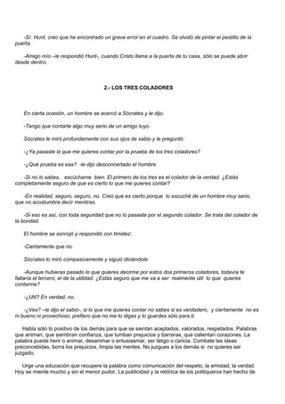 -Sr. Hunt, creo que he encontrado un grave error en el cuadro. Se olvidó de pintar el pestillo de la
puerta.

   -Amigo mío –le respondió Hunt-, cuando Cristo llama a la puerta de tu casa, sólo se puede abrir
desde dentro.



                                      2.- LOS TRES COLADORES



   En cierta ocasión, un hombre se acercó a Sócrates y le dijo:

   -Tengo que contarte algo muy serio de un amigo tuyo.

   Sócrates le miró profundamente con sus ojos de sabio y le preguntó:

   -¿Ya pasaste lo que me quieres contar por la prueba de los tres coladores?

   -¿Qué prueba es esa? -le dijo desconcertado el hombre.

   -Si no lo sabes, escúchame bien. El primero de los tres es el colador de la verdad. ¿Estás
completamente seguro de que es cierto lo que me quieres contar?

   -En realidad, seguro, seguro, no. Creo que es cierto porque lo escuché de un hombre muy serio,
que no acostumbra decir mentiras.

    -Si eso es así, con toda seguridad que no lo pasaste por el segundo colador. Se trata del colador de
la bondad.

   El hombre se sonrojó y respondió con timidez:

   -Ciertamente que no.

   Sócrates lo miró compasivamente y siguió diciéndole:

     -Aunque hubieras pasado lo que quieres decirme por estos dos primeros coladores, todavía te
faltaría el tercero, el de la utilidad. ¿Estás seguro que me va a ser realmente útil lo que quieres
contarme?

   -¿Util? En verdad, no.

    -¿Ves? –le dijo el sabio-, si lo que me quieres contar no sabes si es verdadero, y ciertamente no es
ni bueno ni provechoso, prefiero que no me lo digas y lo guardes sólo para ti.

   Habla sólo lo positivo de los demás para que se sientan aceptados, valorados, respetados. Palabras
que animan, que siembran confianza, que tumban prejuicios y barreras, que calientan corazones. La
palabra puede herir o animar, desanimar o entusiasmar, ser látigo o caricia. Combate las ideas
preconcebidas, borra los prejuicios, limpia las mentes. No juzgues a los demás si no quieres ser
juzgado.

  Urge una educación que recupere la palabra como comunicación del respeto, la amistad, la verdad.
Hoy se miente mucho y sin el menor pudor. La publicidad y la retórica de los politiqueros han hecho de
 
