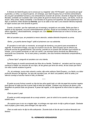 A Antonio de Saint-Exupery se le conoce por su magistral obra “El Principito”, que encanta por igual
a grandes y a niños. La mayoría ignora, sin embargo, que Saint Exupery fue un hombre extraordinario,
de una gran sensibilidad humana y una extraordinaria vocación de servicio. Durante la Segunda Guerra
Mundial, combatió con inusitado valor como piloto de guerra la tiranía de los nazis y, de hecho, murió en
acción. Años antes, había combatido a los facistas en la guerra civil española. De esta experiencia nos
dejó un bellísimo relato titulado La Sonrisa, que no se sabe si fue real o una creación literaria inspirada
en algún suceso que vivió durante la guerra.

    Cuenta el escritor que fue capturado por el enemigo y arrojado en una celda. Sabía que iban a
matarlo al día siguiente y se puso extremadamente nervioso. Hurgó en sus bolsillos en busca de un
último cigarrillo y, afortunadamente, consiguió uno. Con manos temblorosas se lo llevó a la boca, pero
no tenía fósforos.

   Miró al carcelero que, sin prestarle la menor atención, estaba distraído limpiando su arma.

   -Señor, ¿no podría darme fuego? -pidió el prisionero con voz adolorida.

   El carcelero lo miró sólo un momento, se encogió de hombros y se acercó para encenderle el
cigarrillo. Al acercarle el fuego, sus ojos se cruzaron con los de Saint Exupery que le ofreció una
profunda sonrisa de agradecimiento. Esa sonrisa prendió en el corazón del carcelero que endulzó su
mirada y se le quedó sonriendo un rato con cariño. Las sonrisas fueron borrando las diferencias y
acercando sus corazones. Ya no eran preso y carcelero, sino dos hombres intentando comprenderse y
aceptarse.

   -¿Tienes hijos? -preguntó el carcelero con vivo interés.

   Saint Exupery le mostró emocionado las fotos de su familia. También el carcelero sacó las suyas y
comenzó a hablar con emoción de sus hijos, de las ganas que tenía de verlos, de las cosas que haría
con ellos cuando acabara la guerra.

    -Yo, sin embargo, nunca más volveré a verlos -dijo entre sollozos Saint Exupery, y su llanto y su dolor
profundo llenaron de lágrimas los ojos del carcelero que, sin decir una palabra, abrió la celda y en
silencio condujo al escritor hacia la vida y la libertad.

                                                     ***

   El padre se puso furioso cuando su hija de tres años gastó todo un rollo de papel de envolver regalos
para decorar la cajita que iba a poner bajo el árbol de navidad. Estaban muy escasos de dinero y ese
despilfarro le pareció toda una grosería. A pesar del regaño, al día siguiente la niña le llevó la cajita a su
papá.

   -Esto es para tí, papi.

   El padre se sintió avergonzado de su enojo anterior , pero le volvió la ira cuando vio que la caja
estaba vacía.

   -Se supone que si uno va a regalar algo, no entrega una caja vacía -le dijo a gritos el papá-. Gastaste
todo el papel y para nada, para entregar una caja vacía.

   -Pero no está vacía -le dijo la niña sollozando-. Durante todo el día de ayer la estuve llenando con
besitos.


                                     19.- HERMANOS VERDADEROS
 