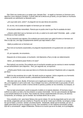 Dan Clark nos cuenta que a un amigo suyo, llamado Paul, le regaló su hermano un hermoso carro
deportivo como obsequio navideño. Cuando salió de la oficina era ya tarde y vio que había un muchacho
observando con admiración su flamante carro.

   -¿Es suyo este carro, señor? –le preguntó con los ojos llenos de asombro.

   -Sí, es mío, me lo acaba de regalar mi hermano por ser navidad.

   El muchacho estaba maravillado. Parecía que no podía creer lo que Paul le acababa de decir.

    -¿Quiere usted decir que su hermano se lo dio y a usted no le costó nada? Cónchale, ojalá...-y dejó
inconclusa su frase vacilando.

   No era necesario que siguiera. Era evidente que quería decir que ojalá él tuviera un hermano así.
Pero no dijo eso, sino algo completamente distinto que dejó helado a Paul:

   -Ojalá yo pudiera ser un hermano así.

    Paul miró al muchacho sorprendido y le preguntó impulsivamente si le gustaría dar una vuelta en el
carro.

   -Sí, por supuesto, me encantaría...

   Después de un breve paseo, el muchacho miró fijamente a Paul y le dijo con determinación:

   -Señor, ¿le molestaría pasar frente a mi casa?

   Paul esbozó una sonrisa. Era evidente que el muchacho ansiaba que los vecinos lo vieran montado
en ese extraordinario carro deportivo. Pero, por segunda vez, se equivocó:

    -¿Podría parar frente a esa casa que tiene en el frente dos escalones? Espéreme sólo un segundo,
por favor.

    Subió los dos escalones de un salto. No tardó mucho en regresar. Volvía cargando a su hermanito
inválido. Lo sentó en el primer escalón y abrazándolo fuertemente le dijo:

    -Mira bien este carro, Buddy. El hermano se lo regaló para navidad y no le costó ni un centavo. Un
día, yo te regalaré un carro como este. Voy a trabajar muy duro y ahorraré todo lo que pueda. El carro
será tuyo. Yo sólo seré tu chofer e iremos donde tú quieras y podrás ver las montañas, los bosques, el
mar...

    Paul se bajó emocionado y sentó al pequeño inválido en el asiento delantero. El hermano mayor
eufórico se subió a su lado y los tres iniciaron un paseo memorable. Con los ojos arrasados de lágrimas
y una extraña blandura en su alma, Paul miraba las vitrinas resplandecientes de luces y de adornos.
Comprendía, sin embargo, que la navidad iba montada dentro de su carro.

    Vive y enseña a vivir para hacer felices a los que te rodean. En vez de preguntarte qué te van a dar
los demás, pregúntate qué vas a darles tú. Proponte vivir de tal modo que tu familia, tus amigos y todos
los que te tratan y conocen sientan una dicha tenerte. Esfuérzate, desde que te levantas, por ser un
regalo para todos los que te consigas en el día. Que consideren un don haberse encontrado contigo.
Que de tu conversación salgan fortalecidos. Piensa en lo mucho que se te ha dado, en lo privilegiado
 