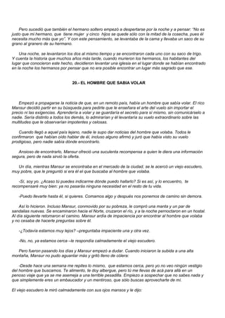 Pero sucedió que también el hermano soltero empezó a despertarse por la noche y a pensar: “No es
justo que mi hermano, que tiene mujer y cinco hijos se quede sólo con la mitad de la cosecha, pues él
necesita mucho más que yo”. Y con este pensamiento, se levantaba de la cama y llevaba un saco de su
grano al granero de su hermano.

    Una noche, se levantaron los dos al mismo tiempo y se encontraron cada uno con su saco de trigo.
Y cuenta la historia que muchos años más tarde, cuando murieron los hermanos, los habitantes del
lugar que conocieron este hecho, decidieron levantar una iglesia en el lugar donde se habían encontrado
en la noche los hermanos por pensar que no era posible encontrar un lugar más sagrado que ese.


                                20.- EL HOMBRE QUE SABIA VOLAR



   Empezó a propagarse la noticia de que, en un remoto país, había un hombre que sabía volar. El rico
Mansur decidió partir en su búsqueda para pedirle que le enseñara el arte del vuelo sin importar el
precio ni las exigencias. Aprendería a volar y se guardaría el secreto para sí mismo, sin comunicárselo a
nadie. Sería distinto a todos los demás, lo admirarían y él levantaría su vuelo extraordinario sobre las
multitudes que le observarían impotentes y celosas.

   Cuando llegó a aquel país lejano, nadie le supo dar noticias del hombre que volaba. Todos le
confirmaron que habían oído hablar de él, incluso alguno afirmó y juró que había visto su vuelo
prodigioso, pero nadie sabía dónde encontrarlo.

   Ansioso de encontrarlo, Mansur ofreció una suculenta recompensa a quien le diera una información
segura, pero de nada sirvió la oferta.

   Un día, mientras Mansur se encontraba en el mercado de la ciudad, se le acercó un viejo escudero,
muy pobre, que le preguntó si era él el que buscaba al hombre que volaba.

    -Sí, soy yo. ¿Acaso tú puedes indicarme dónde puedo hallarlo? Si es así, y lo encuentro, te
recompensaré muy bien: ya no pasarás ninguna necesidad en el resto de tu vida.

   -Puedo llevarte hasta él, si quieres. Comamos algo y después nos ponemos de camino sin demora.

    Así lo hicieron. Incluso Mansur, conmovido por su pobreza, le compró una manta y un par de
sandalias nuevas. Se encaminaron hacia el Norte, cruzaron el río, y a la noche pernoctaron en un hostal.
Al día siguiente retomaron el camino. Mansur ardía de impaciencia por encontrar al hombre que volaba
y no cesaba de hacerle preguntas sobre él.

   -¿Todavía estamos muy lejos? –preguntaba impaciente una y otra vez.

   -No, no, ya estamos cerca –le respondía calmadamente el viejo escudero.

   Pero fueron pasando los días y Mansur empezó a dudar. Cuando iniciaron la subida a una alta
montaña, Mansur no pudo aguantar más y gritó lleno de cólera:

    -Desde hace una semana me repites lo mismo, que estamos cerca, pero yo no veo ningún vestigio
del hombre que buscamos. Te alimento, te doy albergue, pero tú me llevas de acá para allá en un
penoso viaje que ya se me asemeja a una terrible pesadilla. Empiezo a sospechar que no sabes nada y
que simplemente eres un embaucador y un mentiroso, que sólo buscas aprovecharte de mí.

El viejo escudero le miró calmadamente con sus ojos mansos y le dijo:
 