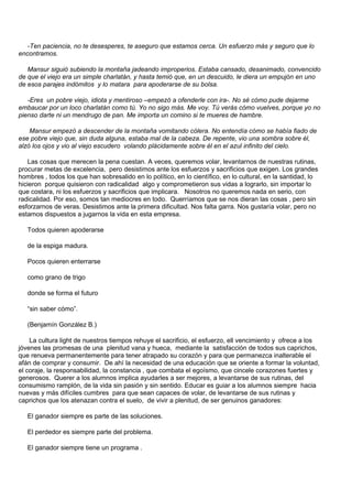 -Ten paciencia, no te desesperes, te aseguro que estamos cerca. Un esfuerzo más y seguro que lo
encontramos.

   Mansur siguió subiendo la montaña jadeando improperios. Estaba cansado, desanimado, convencido
de que el viejo era un simple charlatán, y hasta temió que, en un descuido, le diera un empujón en uno
de esos parajes indómitos y lo matara para apoderarse de su bolsa.

   -Eres un pobre viejo, idiota y mentiroso –empezó a ofenderle con ira-. No sé cómo pude dejarme
embaucar por un loco charlatán como tú. Yo no sigo más. Me voy. Tú verás cómo vuelves, porque yo no
pienso darte ni un mendrugo de pan. Me importa un comino si te mueres de hambre.

    Mansur empezó a descender de la montaña vomitando cólera. No entendía cómo se había fiado de
ese pobre viejo que, sin duda alguna, estaba mal de la cabeza. De repente, vio una sombra sobre él,
alzó los ojos y vio al viejo escudero volando plácidamente sobre él en el azul infinito del cielo.

   Las cosas que merecen la pena cuestan. A veces, queremos volar, levantarnos de nuestras rutinas,
procurar metas de excelencia, pero desistimos ante los esfuerzos y sacrificios que exigen. Los grandes
hombres , todos los que han sobresalido en lo político, en lo científico, en lo cultural, en la santidad, lo
hicieron porque quisieron con radicalidad algo y comprometieron sus vidas a lograrlo, sin importar lo
que costara, ni los esfuerzos y sacrificios que implicara. Nosotros no queremos nada en serio, con
radicalidad. Por eso, somos tan mediocres en todo. Querríamos que se nos dieran las cosas , pero sin
esforzarnos de veras. Desistimos ante la primera dificultad. Nos falta garra. Nos gustaría volar, pero no
estamos dispuestos a jugarnos la vida en esta empresa.

   Todos quieren apoderarse

   de la espiga madura.

   Pocos quieren enterrarse

   como grano de trigo

   donde se forma el futuro

   “sin saber cómo”.

   (Benjamín González B.)

    La cultura light de nuestros tiempos rehuye el sacrificio, el esfuerzo, ell vencimiento y ofrece a los
jóvenes las promesas de una plenitud vana y hueca, mediante la satisfacción de todos sus caprichos,
que renueva permanentemente para tener atrapado su corazón y para que permanezca inalterable el
afán de comprar y consumir. De ahí la necesidad de una educación que se oriente a formar la voluntad,
el coraje, la responsabilidad, la constancia , que combata el egoísmo, que cincele corazones fuertes y
generosos. Querer a los alumnos implica ayudarles a ser mejores, a levantarse de sus rutinas, del
consumismo ramplón, de la vida sin pasión y sin sentido. Educar es guiar a los alumnos siempre hacia
nuevas y más difíciles cumbres para que sean capaces de volar, de levantarse de sus rutinas y
caprichos que los atenazan contra el suelo, de vivir a plenitud, de ser genuinos ganadores:

   El ganador siempre es parte de las soluciones.

   El perdedor es siempre parte del problema.

   El ganador siempre tiene un programa .
 