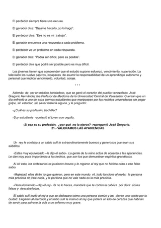 El perdedor siempre tiene una excusa.

   El ganador dice: “Déjame hacerlo, yo lo hago”.

   El perdedor dice: “Ese no es mi trabajo”.

   El ganador encuentra una respuesta a cada problema.

   El perdedor ve un problema en cada respuesta.

   El ganador dice: “Podrá ser difícil, pero es posible”.

   El perdedor dice que podrá ser posible pero es muy difícil.

    Los jóvenes tienen que comprender que el estudio supone esfuerzo, vencimiento, superación. La
televisión los vuelve pasivos, incapaces de asumir la responsabilidad de un aprendizaje autónomo y
personal que implica vencimiento, voluntad, coraje.

                                                     ***

   Además de ser un médico bondadoso, que se ganó el corazón del pueblo venezolano, José
Gregorio Hernández fue Profesor de Medicina de la Universidad Central de Venezuela. Cuentan que un
día enfrentó a uno de esos eternos estudiantes que mariposean por los recintos universitarios sin pegar
golpe, sin estudiar, sin pasar materia alguna, y le preguntó:

   -¿Cuál es su profesión, bachiller?

   -Soy estudiante -contestó el joven con orgullo.

           -Si esa es su profesión, ¿por qué no la ejerce? -repreguntó José Gregorio.
                               21.- VALORAMOS LAS APARIENCIAS



   Un rey le contaba a un sabio sufí lo extraordinariamente buenos y generosos que eran sus
súbditos.

   -Estás muy equivocado –le dijo el sabio-. La gente de tu reino actúa de acuerdo a las apariencias.
Le dan muy poca importancia a los hechos, que son los que demuestran espíritus grandiosos.

   Al oir esto, los cortesanos se pusieron bravos y le rogaron al rey que no hiciera caso a ese falso
sabio.

   -Majestad, ellos dirán lo que quieran, pero en este mundo vil, todo funciona al revés: la persona
más preciosa no vale nada, y la persona que no vale nada es la más preciosa.

    -Demuéstramelo –dijo el rey-. Si no lo haces, mandaré que te corten la cabeza por decir cosas
falsas y descabelladas.

    El sabio sufí invitó al rey a que se disfrazara como una persona común y así dieran una vuelta por la
ciudad. Llegaron al mercado y el sabio sufí le insinuó al rey que pidiera un kilo de cerezas que habrían
de servir para salvarle la vida a un enfermo muy grave.
 