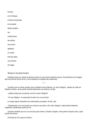 la firma

   en el cheque,

   el título enmarcado

   en la pared.

   Quién pudiera

   ver

   cuánto tiene

   de infinito,

   una mano

   agotada,

   un rostro

   tras las rejas,

   una sonrisa

   sin paga,



   (Benjamín González Buelta)

   Cuántas veces no vemos al alumno como es, sino como creemos que es. Sucumbimos a la imagen
que nos hemos hecho de él, y nos resistimos a aceptar las evidencias.

                                                  ***

   Cuentan que en cierta ocasión que el célebre actor británico, sir John Gielgud, estaba de visita en
Estados Unidos, se le quedó mirando fijamente una señora y le dijo:

   -¿Sabía usted que se parece mucho al actor Gielgud?

   -Yo soy Gielgud -le respondió el actor con una sonrisa.

   La mujer siguió mirándole con extremada curiosidad. Al rato, dijo:

   -Ciertamente, si no es porque yo conozco muy bien a Sir John Gielgud, usted podría haberme
engañado haciéndose pasar por él.

   Cuentan también que en un concurso para imitar a Charles Chaplin, tomó parte el propio actor y sólo
quedó de tercero.

   (Tomado de “En casa con Dios”).
 