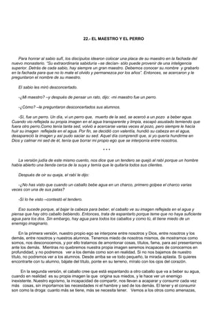 22.- EL MAESTRO Y EL PERRO



    Para honrar al sabio sufí, los discípulos idearon colocar una placa de su maestro en la fachada del
nuevo monasterio. “Su extraordinaria sabiduría –se decían- sólo puede provenir de una inteligencia
superior. Detrás de cada sabio, hay siempre un gran maestro. Debemos conocer su nombre y grabarlo
en la fachada para que no lo mate el olvido y permanezca por los años”. Entonces, se acercaron y le
preguntaron el nombre de su maestro.

   El sabio les miró desconcertado.

   -¿Mi maestro? –y después de pensar un rato, dijo: -mi maestro fue un perro.

   -¿Cómo? –le preguntaron desconcertados sus alumnos.

    -Sí, fue un perro. Un día, vi un perro que, muerto de la sed, se acercó a un pozo a beber agua.
Cuando vio reflejada su propia imagen en el agua transparente y limpia, escapó asustado temiendo que
fuera otro perro.Como tenía tanta sed, volvió a acercarse varias veces al pozo, pero siempre le hacía
huir su imagen reflejada en el agua. Por fin, se decidió con valentía, hundió su cabeza en el agua,
desapareció la imagen y así pudo saciar su sed. Aquel día comprendí que, si yo quería hundirme en
Dios y calmar mi sed de él, tenía que borrar mi propio ego que se interponía entre nosotros.

                                                   ***

   La versión judía de este mismo cuento, nos dice que un tendero se quejó al rabí porque un hombre
había abierto una tienda cerca de la suya y temía que le quitaría todos sus clientes.

   Después de oir su queja, el rabí le dijo:

   -¿No has visto que cuando un caballo bebe agua en un charco, primero golpea el charco varias
veces con una de sus patas?

   -Sí lo he visto –contestó el tendero.

    Eso sucede porque, al bajar la cabeza para beber, el caballo ve su imagen reflejada en el agua y
piensa que hay otro caballo bebiendo. Entonces, trata de espantarlo porque teme que no haya suficiente
agua para los dos. Sin embargo, hay agua para todos los caballos y como tú, él tiene miedo de un
enemigo imaginario.

     En la primera versión, nuestro propio ego se interpone entre nosotros y Dios, entre nosotros y los
demás, entre nosotros y nuestros alumnos. Tenemos miedo de nosotros mismos, de mostrarnos como
somos, nos desconocemos, y por ello tratamos de amontonar cosas, títulos, fama, para así presentarnos
ante los demás. Mientras no quebremos nuestra propia imagen seremos incapaces de conocernos en
profundidad, y no podremos ver a los demás como son en realidad. Si no nos bajamos de nuestro
título, no podremos ver a los alumnos. Desde arriba se ve todo pequeño, la mirada aplasta. Si quieres
encontrarte con tu alumno, bájate del título, ponte en su terreno, míralo con los ojos del corazón.

     En la segunda versión, el caballo cree que está espantando a otro caballo que va a beber su agua,
cuando en realidad es su propia imagen la que origina sus miedos, y le hace ver un enemigo
inexistente. Nuestro egoísmo, la incapacidad de compartir, nos llevan a acaparar y consumir cada vez
más cosas, sin importarnos las necesidades ni el hambre y sed de los demás. El tener y el consumir
son como la droga: cuanto más se tiene, más se necesita tener. Vemos a los otros como amenazas,
 