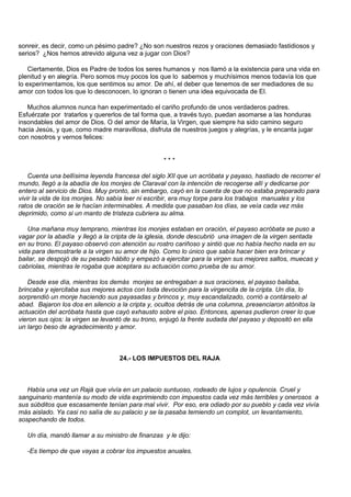sonreir, es decir, como un pésimo padre? ¿No son nuestros rezos y oraciones demasiado fastidiosos y
serios? ¿Nos hemos atrevido alguna vez a jugar con Dios?

    Ciertamente, Dios es Padre de todos los seres humanos y nos llamó a la existencia para una vida en
plenitud y en alegría. Pero somos muy pocos los que lo sabemos y muchísimos menos todavía los que
lo experimentamos, los que sentimos su amor. De ahí, el deber que tenemos de ser mediadores de su
amor con todos los que lo desconocen, lo ignoran o tienen una idea equivocada de El.

   Muchos alumnos nunca han experimentado el cariño profundo de unos verdaderos padres.
Esfuérzate por tratarlos y quererlos de tal forma que, a través tuyo, puedan asomarse a las honduras
insondables del amor de Dios. O del amor de María, la Virgen, que siempre ha sido camino seguro
hacia Jesús, y que, como madre maravillosa, disfruta de nuestros juegos y alegrías, y le encanta jugar
con nosotros y vernos felices:


                                                  ***

    Cuenta una bellísima leyenda francesa del siglo XII que un acróbata y payaso, hastiado de recorrer el
mundo, llegó a la abadía de los monjes de Claraval con la intención de recogerse allí y dedicarse por
entero al servicio de Dios. Muy pronto, sin embargo, cayó en la cuenta de que no estaba preparado para
vivir la vida de los monjes. No sabía leer ni escribir, era muy torpe para los trabajos manuales y los
ratos de oración se le hacían interminables. A medida que pasaban los días, se veía cada vez más
deprimido, como si un manto de tristeza cubriera su alma.

   Una mañana muy temprano, mientras los monjes estaban en oración, el payaso acróbata se puso a
vagar por la abadía y llegó a la cripta de la iglesia, donde descubrió una imagen de la virgen sentada
en su trono. El payaso observó con atención su rostro cariñoso y sintió que no había hecho nada en su
vida para demostrarle a la virgen su amor de hijo. Como lo único que sabía hacer bien era brincar y
bailar, se despojó de su pesado hábito y empezó a ejercitar para la virgen sus mejores saltos, muecas y
cabriolas, mientras le rogaba que aceptara su actuación como prueba de su amor.

   Desde ese día, mientras los demás monjes se entregaban a sus oraciones, el payaso bailaba,
brincaba y ejercitaba sus mejores actos con toda devoción para la virgencita de la cripta. Un día, lo
sorprendió un monje haciendo sus payasadas y brincos y, muy escandalizado, corrió a contárselo al
abad. Bajaron los dos en silencio a la cripta y, ocultos detrás de una columna, presenciaron atónitos la
actuación del acróbata hasta que cayó exhausto sobre el piso. Entonces, apenas pudieron creer lo que
vieron sus ojos: la virgen se levantó de su trono, enjugó la frente sudada del payaso y depositó en ella
un largo beso de agradecimiento y amor.



                                   24.- LOS IMPUESTOS DEL RAJA



   Había una vez un Rajá que vivía en un palacio suntuoso, rodeado de lujos y opulencia. Cruel y
sanguinario mantenía su modo de vida exprimiendo con impuestos cada vez más terribles y onerosos a
sus súbditos que escasamente tenían para mal vivir. Por eso, era odiado por su pueblo y cada vez vivía
más aislado. Ya casi no salía de su palacio y se la pasaba temiendo un complot, un levantamiento,
sospechando de todos.

   Un día, mandó llamar a su ministro de finanzas y le dijo:

   -Es tiempo de que vayas a cobrar los impuestos anuales.
 