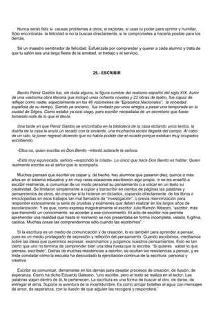 Nunca serás feliz si causas problemas a otros, si explotas, si usas tu poder para oprimir y humillar.
Sólo encontrarás la felicidad si no la buscas directamente, si te comprometes a hacerla posible para los
demás.

  Sé un maestro sembrador de felicidad. Esfuérzate por comprender y querer a cada alumno y trata de
que tu salón sea una larga fiesta de la amistad, el trabajo y el servicio.



                                             25.- ESCRIBIR



    Benito Pérez Galdós fue, sin duda alguna, la figura cumbre del realismo español del siglo XIX. Autor
de una vastísima obra literaria que incluyó unas ochenta novelas y 22 obras de teatro, fue capaz de
reflejar como nadie, especialmente en los 46 volúmenes de “Episodios Nacionales”, la sociedad
española de su tiempo. Siendo ya anciano, fue invitado por unos amigos a pasar una temporada en la
ciudad de Sitges. Como estaba ya casi ciego, para escribir necesitaba de un secretario que fuese
tomando nota de lo que él decía.

   Una tarde en que Pérez Galdós se encontraba en la biblioteca de la casa dictando unos textos, la
dueña de la casa le envió un recado con la sirviente, una muchacha recién llegada del campo. Al cabo
de un rato, la joven regresó diciendo que no había podido dar el recado porque estaban muy ocupados
escribiendo.

   -Ellos no, quien escribe es Don Benito –intentó aclararle la señora.

   -Está muy equivocada, señora –respondió la criada-. Lo único que hace Don Benito es hablar. Quien
realmente escribe es el señor que le acompaña.

   Muchos piensan que escribir es copiar y, de hecho, hay alumnos que pasaron diez, quince o más
años en el sistema educativo y en muy raras ocasiones escribieron algo propio, ni se les enseñó a
escribir realmente, a comunicar de un modo personal su pensamiento o a volcar en un texto su
creatividad. Se limitaron simplemente a copiar y transcribir en cientos de páginas las palabras y
pensamientos de otros, sin importar si lo hicieron en dictados, copiando directamente de los libros o
enciclopedias en esos trabajos tan mal llamados de “investigación”, o previa memorización para
responder exitosamente la serie de pruebas y exámenes que deben realizar en los largos años de
escolarización. Y es que, como expresa magistralmente el escritor Julio Ramón Ribeyro, “escribir, más
que transmitir un conocimiento, es acceder a ese conocimiento. El acto de escribir nos permite
aprehender una realidad que hasta el momento se nos presentaba en forma incompleta, velada, fugitiva,
caótica. Muchas cosas las comprendermos sólo cuando las escribimos”.

    Si la escritura es un medio de comunicación y de creación, lo es también para aprender a pensar,
pues es un medio privilegiado de expresión y reflexión del pensamiento. Cuando escribimos, meditamos
sobre las ideas que queremos expresar, examinamos y juzgamos nuestros pensamientos. Esto es tan
cierto que uno no termina de comprender bien una idea hasta que la escribe. “Si quieres saber lo que
piensas, escríbelo”. Detrás de muchas resistencias a escribir, se ocultan las resistencias a pensar, y es
triste constatar cómo la escuela ha descuidado la ejercitación continua de la escritura personal y
creativa.

   Escribir es comunicar, derramarse en los demás para desatar procesos de creación, de ilusión, de
esperanza. Como ha dicho Eduardo Galeano, “uno escribe, pero el texto se realiza en el lector. Las
palabras viajan dentro de él, le pertenecen. La escritura es una forma de buscar al otro, de darse, de
entregar el alma. Supone la aventura de la incertidumbre. Es como arrojar botellas al agua con mensajes
de amor, de esperanza, con la ilusión de que alguien las recogerá y responderá.”
 