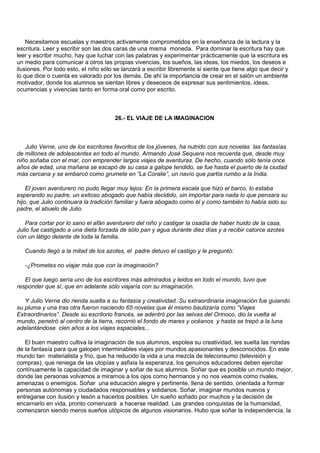 Necesitamos escuelas y maestros activamente comprometidos en la enseñanza de la lectura y la
escritura. Leer y escribir son las dos caras de una misma moneda. Para dominar la escritura hay que
leer y escribir mucho, hay que luchar con las palabras y experimentar prácticamente que la escritura es
un medio para comunicar a otros las propias vivencias, los sueños, las ideas, los miedos, los deseos e
ilusiones. Por todo esto, el niño sólo se lanzará a escribir libremente si siente que tiene algo que decir y
lo que dice o cuenta es valorado por los demás. De ahí la importancia de crear en el salón un ambiente
motivador, donde los alumnos se sientan libres y deseosos de expresar sus sentimientos, ideas,
ocurrencias y vivencias tanto en forma oral como por escrito.



                                       26.- EL VIAJE DE LA IMAGINACION



   Julio Verne, uno de los escritores favoritos de los jóvenes, ha nutrido con sus novelas las fantasías
de millones de adolescentes en todo el mundo. Armando José Sequera nos recuerda que, desde muy
niño soñaba con el mar, con emprender largos viajes de aventuras. De hecho, cuando sólo tenía once
años de edad, una mañana se escapó de su casa a galope tendido, se fue hasta el puerto de la ciudad
más cercana y se embarcó como grumete en “La Coralie”, un navío que partía rumbo a la India.

    El joven aventurero no pudo llegar muy lejos: En la primera escala que hizo el barco, lo estaba
esperando su padre, un exitoso abogado que había decidido, sin importar para nada lo que pensara su
hijo, que Julio continuara la tradición familiar y fuera abogado como él y como también lo había sido su
padre, el abuelo de Julio.

   Para cortar por lo sano el afán aventurero del niño y castigar la osadía de haber huido de la casa,
Julio fue castigado a una dieta forzada de sólo pan y agua durante diez días y a recibir catorce azotes
con un látigo delante de toda la familia.

   Cuando llegó a la mitad de los azotes, el padre detuvo el castigo y le preguntó:

   -¿Prometes no viajar más que con la imaginación?

   El que luego sería uno de los escritores más admirados y leidos en todo el mundo, tuvo que
responder que sí, que en adelante sólo viajaría con su imaginación.

   Y Julio Verne dio rienda suelta a su fantasía y creatividad. Su extraordinaria imaginación fue guiando
su pluma y una tras otra fueron naciendo 65 novelas que él mismo bautizaría como “Viajes
Extraordinarios”. Desde su escritorio francés, se adentró por las selvas del Orinoco, dio la vuelta al
mundo, penetró al centro de la tierra, recorrió el fondo de mares y océanos y hasta se trepó a la luna
adelantándose cien años a los viajes espaciales...

   El buen maestro cultiva la imaginación de sus alumnos, espolea su creatividad, les suelta las riendas
de la fantasía para que galopen interminables viajes por mundos apasionantes y desconocidos. En este
mundo tan materialista y frío, que ha reducido la vida a una mezcla de teleconsumo (televisión y
compras), que reniega de las utopías y asfixia la esperanza, los genuinos educadores deben ejercitar
contínuamente la capacidad de imaginar y soñar de sus alumnos. Soñar que es posible un mundo mejor,
donde las personas volvamos a mirarnos a los ojos como hermanos y no nos veamos como rivales,
amenazas o enemigos. Soñar una educación alegre y pertinente, llena de sentido, orientada a formar
personas autónomas y ciudadados responsables y solidarios. Soñar, imaginar mundos nuevos y
entregarse con ilusión y tesón a hacerlos posibles. Un sueño soñado por muchos y la decisión de
encarnarlo en vida, pronto comenzará a hacerse realidad. Las grandes conquistas de la humanidad,
comenzaron siendo meros sueños utópicos de algunos visionarios. Hubo que soñar la independencia, la
 
