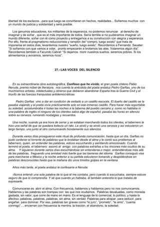 libertad de los esclavos...para que luego se convirtieran en hechos, realidades... Soñemos muchos con
un mundo de justicia y solidaridad y será posible.

    Los genuinos educadores, los militantes de la esperanza, no podemos renunciar al derecho de
imaginar y de soñar , que es el más importante de todos. Sería terrible si no pudiéramos imaginar un
mundo diferente, soñar con él como proyecto y entregarnos a su construcción con alegría y esperanza.
Por ello, frente al pragmatismo reduccionista y ramplón del “compro, luego existo” que trata de
imponerse en estos días, levantemos nuestro “sueño, luego existo”. Recordemos a Fernando Savater:
“Si soñamos con que vamos a volar, pronto empezarán a brotarnos las alas. Volaremos algún día”.
Recordemos también a Facundo Cabral: “Si dejamos morir nuestros sueños, seremos pobres. Si los
alimentamos y avivamos, seremos ricos”.



                                   27.- LAS VOCES DEL SILENCIO



    En su extraordinaria obra autobiográfica, Confieso que he vivido, el gran poeta chileno Pablo
Neruda, premio nóbel de literatura, nos cuenta la anécdota del poeta andaluz Pedro Garfias, uno de los
muchísimos artistas, intelectuales y obreros que debieron abandonar España tras la Guerra Civil y el
triunfo de las fuerzas franquistas antidemocráticas.

     Pedro Garfias vino a dar en condición de exiliado a un castillo escocés. El dueño del castillo se la
pasaba viajando y el poeta vivía prácticamente solo en ese inmenso castillo. Para hacer más soportable
su soledad, acostumbraba ir todas las noches a la taberna del pueblo cercano y, como no hablaba ni
una palabra de inglés ni ninguno de los clientes sabía algo de español, pasaba las horas en silencio
sobre su cerveza, rumiando nostalgias y recuerdos.

   Una noche, cuando ya era hora de cerrar y se estaban marchando todos los clientes, el tabernero le
hizo una señal de que se quedara todavía un rato. Le sirvió y se sirvió una cerveza y así estuvieron un
largo tiempo, uno junto al otro comunicando hondamente sus silencios.

   Durante varios días prosiguieron este ritual de profunda comunicación, hasta que un día, Garfias no
pudo contener el torrente de palabras que le brotaban desde el alma y le contó sus problemas al
tabernero, quien, sin entender las palabras, estuvo escuchando y asintiendo emocionado. Cuando
terminó el poeta, el tabernero asomó al amigo con palabras extrañas a los rincones más ocultos de su
alma. Y siguieron durante varios días escuchándose sin entenderse,o mejor, entendiéndose más allá
de las palabras, fraguando una amistad más fuerte que las barreras del idioma. Garfias consiguió visa
para marcharse a México y la noche anterior a su partida estuvieron tomando y despidiéndose en
palabras desconocidas hasta que la mañana dio unos tímidos golpes en la ventana.

   Años más tarde, el poeta andaluz le confesaría a Neruda:

   -Nunca entendí una sola palabra de lo que él me contaba, pero cuando lo escuchaba, siempre estuve
seguro de que lo comprendía. Y sé que cuando yo hablaba, él también entendía lo que trataba de
expresarle.

   Comunicarse es abrir el alma. Con frecuencia, hablamos y hablamos pero no nos comunicamos.
Hablamos y las palabras son trampas con las que nos ocultamos. Palabras devaluadas, como moneda
gastada, sin valor, que corre de mano en mano. Es el lenguaje de lo comercial, lo político, y hasta lo
afectivo: palabras, palabras, palabras, sin alma, sin verdad. Palabras para atrapar, para seducir, para
engañar, para dominar. Por eso, palabras tan graves como “lo juro”, “prometo”, “te amo”, “cuenta
conmigo”..., encierran con frecuencia la mentira, la traición, el abandono, la soledad.
 