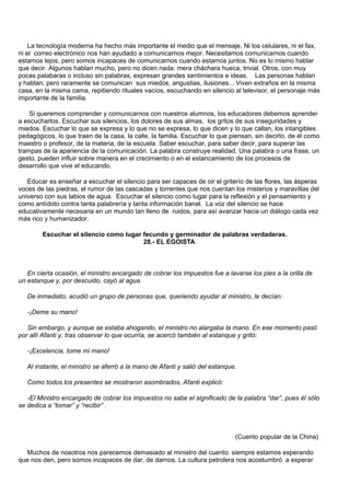La tecnología moderna ha hecho más importante el medio que el mensaje. Ni los celulares, ni el fax,
ni el correo electrónico nos han ayudado a comunicarnos mejor. Necesitamos comunicarnos cuando
estamos lejos, pero somos incapaces de comunicarnos cuando estamos juntos. No es lo mismo hablar
que decir. Algunos hablan mucho, pero no dicen nada: mera cháchara hueca, trivial. Otros, con muy
pocas palabaras o incluso sin palabras, expresan grandes sentimientos e ideas. Las personas hablan
y hablan, pero raramente se comunican sus miedos, angustias, ilusiones... Viven extraños en la misma
casa, en la misma cama, repitiendo rituales vacíos, escuchando en silencio al televisor, el personaje más
importante de la familia.

    Si queremos comprender y comunicarnos con nuestros alumnos, los educadores debemos aprender
a escucharlos. Escuchar sus silencios, los dolores de sus almas, los gritos de sus inseguridades y
miedos. Escuchar lo que se expresa y lo que no se expresa, lo que dicen y lo que callan, los intangibles
pedagógicos, lo que traen de la casa, la calle, la familia. Escuchar lo que piensan, sin decirlo, de él como
maestro o profesor, de la materia, de la escuela. Saber escuchar, para saber decir, para superar las
trampas de la apariencia de la comunicación. La palabra construye realidad. Una palabra o una frase, un
gesto, pueden influir sobre manera en el crecimiento o en el estancamiento de los procesos de
desarrollo que vive el educando.

   Educar es enseñar a escuchar el silencio para ser capaces de oir el griterío de las flores, las ásperas
voces de las piedras, el rumor de las cascadas y torrentes que nos cuentan los misterios y maravillas del
universo con sus labios de agua. Escuchar el silencio como lugar para la reflexión y el pensamiento y
como antídoto contra tanta palabrería y tanta información banal. La voz del silencio se hace
educativamente necesaria en un mundo tan lleno de ruidos, para así avanzar hacia un diálogo cada vez
más rico y humanizador.

        Escuchar el silencio como lugar fecundo y germinador de palabras verdaderas.
                                        28.- EL EGOISTA



   En cierta ocasión, el ministro encargado de cobrar los impuestos fue a lavarse los pies a la orilla de
un estanque y, por descuido, cayó al agua.

   De inmediato, acudió un grupo de personas que, queriendo ayudar al ministro, le decían:

   -¡Deme su mano!

   Sin embargo, y aunque se estaba ahogando, el ministro no alargaba la mano. En ese momento pasó
por allí Afanti y, tras observar lo que ocurría, se acercó también al estanque y gritó:

   -¡Excelencia, tome mi mano!

   Al instante, el ministro se aferró a la mano de Afanti y salió del estanque.

   Como todos los presentes se mostraron asombrados, Afanti explicó:

   -El Ministro encargado de cobrar los impuestos no sabe el significado de la palabra “dar”, pues él sólo
se dedica a “tomar” y “recibir” .



                                                                              (Cuento popular de la China)

  Muchos de nosotros nos parecemos demasiado al ministro del cuento: siempre estamos esperando
que nos den, pero somos incapaces de dar, de darnos. La cultura petrolera nos acostumbró a esperar
 