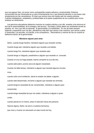 que nos paguen bien, sin poner como contrapartida nuestro esfuerzo y productividad. Estamos
convencidos de que Venezuela es un país inmensamente rico y que tenemos derecho a una buena vida
simplemente por ser venezolanos. El creer que somos ricos nos impide salir de nuestra pobreza.
Cuántos trabajadores, empleados y profesionales se la pasan quejándose de sus sueldos pero nunca
analizan su rendimiento.

   Los genuinos educadores debemos vivenciar en nuestra práctica y por ello enseñar a los alumnos el
don de la responsabilidad, de la entrega y del servicio. Escuelas y liceos deben ser ambientes donde se
practica, se vive y por ello se aprende, la generosidad y la solidaridad. En vez de estar siempre
pidiendo y esperando que nos den, plantearnos más bien qué vamos a dar nosotros: qué vamos a darle
a Venezuela, a la escuela, a la familia, a los compañeros... Recordemos y oremos de vez en cuando la
bellísima oración de la generosidad:

                  Mándame alguien para amar

   Señor, cuando tenga hambre, mándame alguien que necesite comida,

   Cuando tenga sed, mándame alguien que necesite una bebida,

   cuando tenga frío, mándame alguien que necesite calor.

   Cuando tenga un disgusto, preséntame a alguien que necesite un consuelo.

   Cuando mi cruz se haga pesada, hazme compartir la cruz del otro,

   cuando esté pobre, ponme cerca de alguien necesitado.

   Cuando me falte tiempo, mándame a alguien que necesite algunos minutos

   míos,

   cuando sufra una humillación, dame la ocasión de alabar a alguien,

   cuando esté desanimado, envíame a alguien que necesite ser animado,

   cuando tenga la necesidad de ser comprendido, mándame a alguien para

   comprender,

   cuando tenga necesidad de que me cuiden, mándame a alguien a quien

   cuidar,

   cuando piense en mí mismo, atrae mi atención hacia otra persona.

   Haznos dignos, Señor, de servir a nuestros hermanos,

   que viven y mueren sin educación en este mundo de hoy.
 