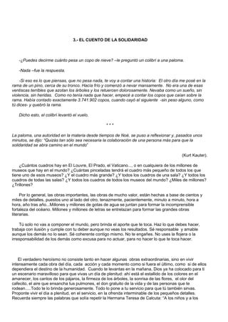 3.- EL CUENTO DE LA SOLIDARIDAD



   -¿Puedes decirme cuánto pesa un copo de nieve? –le preguntó un colibrí a una paloma.

   -Nada –fue la respuesta.

    -Si eso es lo que piensas, que no pesa nada, te voy a contar una historia: El otro día me posé en la
rama de un pino, cerca de su tronco. Hacía frío y comenzó a nevar mansamente. No era una de esas
ventiscas terribles que azotan los árboles y los retuercen dolorosamente. Nevaba como un sueño, sin
violencia, sin heridas. Como no tenía nada que hacer, empecé a contar los copos que caían sobre la
rama. Había contado exactamente 3.741.902 copos, cuando cayó el siguiente -sin peso alguno, como
tú dices- y quebró la rama.

   Dicho esto, el colibrí levantó el vuelo.

                                                  ***

La paloma, una autoridad en la materia desde tiempos de Noé, se puso a reflexionar y, pasados unos
minutos, se dijo: “Quizás tan sólo sea necesaria la colaboración de una persona más para que la
solidaridad se abra camino en el mundo”

                                                                                           (Kurt Kauter).

    ¿Cuántos cuadros hay en El Louvre, El Prado, el Vaticano..., o en cualquiera de los millones de
museos que hay en el mundo? ¿Cuántas pinceladas tendrá el cuadro más pequeño de todos los que
tiene uno de esos museos? ¿Y el cuadro más grande? ¿Y todos los cuadros de una sala? ¿Y todos los
cuadros de todas las salas? ¿Y todos los cuadros de todos los museos del mundo? ¿Miles de millones?
¿Trillones?

     Por lo general, las obras importantes, las obras de mucho valor, están hechas a base de cientos y
miles de detalles, puestos uno al lado del otro, tenazmente, pacientemente, minuto a minuto, hora a
hora, año tras año...Millones y millones de gotas de agua se juntan para formar la incomprensible
fortaleza del océano. Millones y millones de letras se entrelazan para formar las grandes obras
literarias.

    Tú solo no vas a componer el mundo, pero brinda el aporte que te toca. Haz lo que debes hacer,
trabaja con ilusión y cumple con tu deber aunque no veas los resultados. Sé responsable y amable
aunque los demás no lo sean. Sé coherente contigo mismo. No te engañes. No uses la flojera o la
irresponsabilidad de los demás como excusa para no actuar, para no hacer lo que te toca hacer.



    El verdadero heroísmo no consiste tanto en hacer algunas obras extraordinarias, sino en vivir
intensamente cada obra del día, cada acción y cada momento como si fuera el último, como si de ellos
dependiera el destino de la humanidad. Cuando te levantas en la mañana, Dios ya ha colocado para ti
un escenario maravilloso para que vivas un día de plenitud: ahí está el estallido de los colores en el
amanecer, los cantos de los pájaros, la firmeza de los árboles, la sonrisa de las flores, el olor del
cafecito, el aire que ensancha tus pulmones, el don gratuito de la vida y de las personas que te
rodean.....Todo te lo brinda generosamente. Todo lo pone a tu servicio para que tú también sirvas.
Proponte vivir el día a plenitud, en el servicio, en la ofrenda interminable de los pequeños detalles.
Recuerda siempre las palabras que solía repetir la Hermana Teresa de Calcuta: “A los niños y a los
 