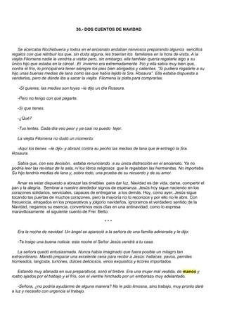 30.- DOS CUENTOS DE NAVIDAD



    Se acercaba Nochebuena y todos en el ancianato andaban nerviosos preparando algunos sencillos
regalos con que retribuir los que, sin duda alguna, les traerían los familiares en la hora de visita. A la
viejita Filomena nadie le vendría a visitar pero, sin embargo, ella también quería regalarle algo a su
único hijo que estaba en la cárcel . El invierno era extremadamente frío y ella sabía muy bien que,
contra el frío, lo principal era tener siempre los pies bien abrigados y calientes. “Si pudiera regalarle a su
hijo unas buenas medias de lana como las que había tejido la Sra. Rosaura”. Ella estaba dispuesta a
venderlas, pero de dónde iba a sacar la viejita Filomena la plata para comprarlas.

   -Si quieres, las medias son tuyas –le dijo un día Rosaura.

   -Pero no tengo con qué pagarte.

   -Sí que tienes.

   -¿Qué?

   -Tus lentes. Cada día veo peor y ya casi no puedo tejer.

   La viejita Filomena no dudó un momento:

  -Aquí los tienes –le dijo- y abrazó contra su pecho las medias de lana que le entregó la Sra.
Rosaura.

   Sabía que, con esa decisión, estaba renunciando a su única distracción en el ancianato. Ya no
podría leer las revistas de la sala, ni los libros religiosos que le regalaban las hermanitas. No importaba.
Su hijo tendría medias de lana y, sobre todo, una prueba de su recuerdo y de su amor.

   Amar es estar dispuesto a abrazar las tinieblas para dar luz. Navidad es dar vida, darse, compartir el
pan y la alegría. Sembrar a nuestro alrededor signos de esperanza. Jesús hoy sigue naciendo en los
corazones solidarios, serviciales, capaces de entregarse a los demás. Hoy, como ayer, Jesús sigue
tocando las puertas de muchos corazones, pero la mayoría no lo reconoce y por ello no le abre. Con
frecuencia, atrapados en los preparativos y jolgorio navideños, ignoramos el verdadero sentido de la
Navidad, negamos su esencia, convertimos esos días en una antinavidad, como lo expresa
maravillosamente el siguiente cuento de Frei Betto:

                                                     ***

   Era la noche de navidad. Un ángel se apareció a la señora de una familia adinerada y le dijo:

   -Te traigo una buena noticia: esta noche el Señor Jesús vendrá a tu casa.

   La señora quedó entusiasmada. Nunca había imaginado que fuera posible un milagro tan
extraordinario. Mandó preparar una excelente cena para recibir a Jesús: hallacas, pavos, perniles
horneados, langosta, turrones, dulces deliciosos, vinos exquisitos y licores importados.

   Estando muy afanada en sus preparativos, sonó el timbre. Era una mujer mal vestida, de manos y
rostro ajados por el trabajo y el frío, con el vientre hinchado por un embarazo muy adelantado.

    -Señora, ¿no podría ayudarme de alguna manera? No le pido limosna, sino trabajo, muy pronto daré
a luz y necesito con urgencia el trabajo.
 