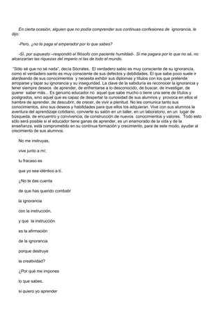 En cierta ocasión, alguien que no podía comprender sus continuas confesiones de ignorancia, le
dijo:

   -Pero, ¿no te paga el emperador por lo que sabes?

    -Sí, por supuesto –respondió el filósofo con paciente humildad-. Si me pagara por lo que no sé, no
alcanzarían las riquezas del imperio ni las de todo el mundo.

 “Sólo sé que no sé nada”, decía Sócrates. El verdadero sabio es muy consciente de su ignorancia,
como el verdadero santo es muy consciente de sus defectos y debilidades. El que sabe poco suele ir
alardeando de sus conocimientos y necesita exhibir sus diplomas y títulos con los que pretende
arroparse y tapar su ignorancia y su inseguridad. La clave de la sabiduría es reconocer la ignorancia y
tener siempre deseos de aprender, de enfrentarse a lo desconocido, de buscar, de investigar, de
querer saber más... Es genuino educador no aquel que sabe mucho o tiene una serie de títulos y
postgrados, sino aquel que es capaz de despertar la curiosidad de sus alumnos y provoca en ellos el
hambre de aprender, de descubrir, de crecer, de vivir a plenitud. No les comunica tanto sus
conocimientos, sino sus deseos y habilidades para que ellos los adquieran. Vive con sus alumnos la
aventura del aprendizaje cotidiano, convierte su salón en un taller, en un laboratorio, en un lugar de
búsqueda, de encuentro y convivencia, de construcción de nuevos conocimientos y valores. Todo esto
sólo será posible si el educador tiene ganas de aprender, es un enamorado de la vida y de la
enseñanza, está comprometido en su contínua formación y crecimiento, para de este modo, ayudar al
crecimiento de sus alumnos:

   No me instruyas,

   vive junto a mí;

   tu fracaso es

   que yo sea idéntico a tí.

   ¿No te das cuenta

   de que has querido combatir

   la ignorancia

   con la instrucción,

   y que la instrucción

   es la afirmación

   de la ignorancia

   porque destruye

   la creatividad?

   ¿Por qué me impones

   lo que sabes,

   si quiero yo aprender
 