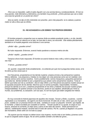 -Pero eso es imposible –saltó el sabio Agustín con una sonrisa tierna y condescendiente-. El mar es
muy grande, mide kilómetros y kilómetros y es también muy profundo. ¿Cómo piensas que vas a meter
una cosa tan grande en un pocito tan chico?

   -Eso es cierto –le dijo el niño mirándole con picardía-, pero más pequeña es tu cabeza y quieres
meter en ella a Dios que es infinito.



                       33.- NO ACHAQUES A LOS DEMÁS TUS PROPIOS ERRORES



   El hombre empezó a sospechar que su esposa Anita se estaba quedando sorda y, un día, decidió
comprobarlo. Entró en silencio en la sala, sin que ella lo viera y se escondió. Ella estaba plácidamente
sentada en el mueble pegando unos botones a una camisa.

   -¡Anita! –dijo-, ¿puedes oirme?

   No hubo respuesta. Entonces, avanzó hasta quedarse a escasos metros de ella.

   -¡Anita! –repitió-, ¿puedes oirme?

   Tampoco ahora hubo respuesta. El hombre se acercó todavía más a ella y volvió a preguntar una
vez más:

   -Y ahora, ¿puedes oirme?

   -Sí, querido –respondió Anita amablemente-, no entiendo por qué me lo preguntas tantas veces, si te
he dicho ya tres veces que sí.

     Con frecuencia, proyectamos en los demás nuestros propios errores y les achacamos nuestros
fallos y defectos. Los prejuicios y miedos no nos dejan ver a las personas como son en realidad, sino
que las vemos como somos nosotros. Como posiblemente somos mezquinos y pequeños pensamos
que todos los demás también lo son y esperamos que actúen como actuaríamos nosotros. “Cree el
ladrón que todos son de su condición”, dice el viejo refrán y con frecuencia excusamos nuestro actuar en
la supuesta actuación de los demás. Decimos que no somos puntuales, responsables, honestos...,
porque los demás no lo son, y estamos proyectando en los otros y tratando de excusar nuestra propia
irresponsabilidad. Si quieres conocer a tus alumnos, ponte en sus zapatos, esfuérzate por mirar su
mundo, sus problemas, su actuación, con sus ojos, no con los tuyos que están cargados de malicia:

                                                  ***

    Es muy conocida la historia japonesa de aquellos dos monjes, Tanzan y Ekido, a quienes, cuando
regresaban a su monasterio, les agarró una lluvia torrencial. Al cabo de un rato, vieron que una mujer
joven, vestida con un precioso kimono de seda, vacilaba en cruzar un pequeño torrente que bajaba de
la montaña y había inundado por completo el camino. Tanzán acudió en su ayuda, la cargó en sus
brazos, atravesó la corriente y la dejó sana y salva al otro lado del camino . Ekido permaneció en
silencio, visiblemente molesto, durante todo el resto del camino. Por fin, cuando ya llegaban a la puerta
del monasterio, Ekido soltó con ira toda su queja:

    -Se supone que los monjes no deben tocar a las mujeres, mucho más si son bellas y jóvenes como
la que tú cargaste sobre el agua. No sé cómo pudiste cometer una falta tan grave...
 