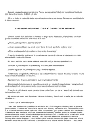 Su queja y sus palabras sorprendieron a Tanzan que se había olvidado por completo del incidente.
Miró fíjamente a los ojos de Ekido y le dijo:

    -Mira, yo dejé a la mujer allá al otro lado del camino cubierto por el agua. Pero parece que tú todavía
la sigues cargando.



             34.- NO HAGAS A LOS DEMAS LO QUE NO QUIERES QUE TE HAGAN A TI



   Entró un hombre a un restaurant y, mientras se dirigía a una mesa vacía, le preguntó a una joven
que se encontraba almorzando en la mesa de al lado:

   -¿Podría, usted, por favor, decirme la hora?

   La joven le respondió con voz airada y muy fuerte de modo que todos pudieran oirle:

   -¡Cómo se atreve usted, sinvergüenza, viejo verde, desgraciado!

    El hombre enrojeció y sintió sobre él todo el peso de cientos de ojos que le miraban con ira. Sólo
atinó a decirle con voz temblorosa:

   -Lo siento, señorita, pero parece haberme entendido mal, yo sólo le pregunté la hora.

   Entonces, la joven se paró muy ofendida y se puso a gritar histéricamente:

   -Si usted sigue con eso, sinvergüenza, voy a llamar a la policía.

   Terriblemente avergonzado, el hombre se fue hasta el rincón más alejado del local y se sentó en una
mesa semioculto detrás de una columna.

   Algunos minutos después, se le acercó la joven y le dijo sonriendo:

   -Disculpe usted, siento mucho lo sucedido, pero verá, soy estudiante de psicología y estoy haciendo
una investigación de cómo reaccionan las personas ante situaciones imprevistas.

   El hombre la miró durante un par de segundos y exclamó con voz fuerte y asombrada de modo que
todos pudieran oirle:

    -De verdad que usted está dispuesta a hacerme todo eso y durante toda la noche por tan sólo diez
mil bolívares....

   La dama cayó al suelo desmayada.

    “Trata a los demás como quisieras que te trataran a tí y nunca hagas a nadie lo que no te gustaría
que te hicieran”. En estos dos principios se resume toda la ética y las normas de la convivencia humana.
Si a todos nos encanta que nos traten con cariño y con respeto, ¿por qué no tratamos así a los demás?
Trata siempre a los demás de modo que se sientan importantes y queridos. Actúa de tal modo que los
demás sientan que ha sido un verdadero regalo el haberte conocido. Con frecuencia, nos encanta echar
broma a los demás, reirnos a costa de otros, pero cómo nos ponemos si se meten con nosotros...
Pedimos a los demás el respeto y comprensión que no estamos dispuestos a darles. Si herimos a otros,
les decimos que era tan sólo una broma, nos quejamos de su falta de sentido del humor..., pero cómo
 