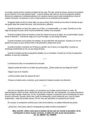 nos duele cuando somos nosotros el objeto de las risas. Por ello, antes de actuar, piensa si te gustaría
que te hicieran a tí lo que piensas hacer , o que te trataran del modo en que tú te propones hacerlo.
Somos tan subjetivos y condescendientes con nosotros mismos que lo que consideramos virtud en
nuestra conducta, nos parece un error o equivocación en la conducta de los demás.

   Si alguien tarda mucho en hacer algo, es que es lento. Pero cuando yo me tomo mi tiempo es que
me gusta hacer las cosas bien pues soy consciente y reflexivo.

   Cuando el prójimo no hace las cosas, es un flojo, un irresponsable y un vago. Cuando yo no las
hago es porque no pude, tenía muchos problemas, estaba muy ocupado.

    Cuando el prójimo toma la iniciativa y hace las cosas sin que se le digan, es un entrometido, busca
llamar la atención. Cuando las hago yo sin que me digan, es que tengo iniciativa.

   Cuando al prójimo no le gustan mis amigos, es que está lleno de prejuicios. Cuando a mí no me
gustan los suyos, es que conozco bien a las personas y tengo buen juicio.

   Cuando el prójimo mantiene con firmeza su opinión, es un terco y un dogmático. Cuando yo
mantengo fuertemente la mía, es que tengo firmeza.

   Cuando el prójimo se fija en pequeños detalles, es un maniático. Cuando yo me fijo en pequeños
detalles, es que soy cuidadoso

                                                    ***

   La directora le dice a la secretaria de la escuela:

   -Alguien acaba de entrar en el salón de quinto grado. ¿Quién podrá ser que llega tan tarde?

   -Seguro que es la maestra.

   -¿Cómo puedes estar tan segura de eso?

   -Porque si hubiera sido un alumno, ya la maestra lo hubiera enviado a la dirección.


                                                    ***

    Una vez un panadero de la ciudad y un campesino de la aldea vecina hicieron un trato. Se
intercambiarían, todos los días, medio kilo de pan por medio kilo de mantequilla. Las cosas marcharon
bien por algún tiempo, hasta que, un día, el panadero empezó a sospechar que la mantequilla no tenía
el peso convenido. Durante varios días, pesó la mantequilla y pudo evidenciar que, como lo había
sospechado, cada día pesaba menos. Por fin, hizo que apresaran al campesino por fraude.

   En el juicio, el campesino confesó que si bien tenía balanza, no estaba utilizando las pesas.

   -¿Entonces, cómo pesa usted la mantequilla que debe enviarle al panadero?

         -Muy sencillo: utilizo como pesa el pedazo de pan que me manda el panadero. Si mi
          mantequilla no tiene el peso correcto, se debe tan sólo al pan del panadero...
                                    35.- EL AMOR Y EL TIEMPO
 