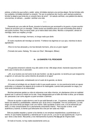 pobres, a todos los que sufren y están solos, bríndales siempre una sonrisa alegre. No les brindes sólo
tus cuidados, bríndales también tu corazón. Tal vez no podamos dar mucho, pero siempre podemos
brindar la alegría que brota de un corazón lleno de amor”. Un saludo cariñoso, una palabra de aliento,
una sonrisa, un abrazo..., pueden cambiar una vida:

                                                   ***

    Paseando por una calle de Rusia, durante la hambruna que acompañó a la guerra, el gran escritor
Tolstoi se encontró con un mendigo. Tolstoi revisó sus bolsillos para ver qué encontraba para darle a
ese pobre hombre. Pero no tenía nada: ya lo había dado todo antes. Movido a compasión, abrazó al
mendigo, besó sus mejillas y le dijo:

   -No te enfades conmigo, hermano, no tengo nada que darte.

   El rostro macilento del mendigo se iluminó. Y brillaron las lágrimas en sus ojos, mientras le decía
agradecido:

   -Pero tú me has abrazado y me has llamado hermano. ¡Eso es un gran regalo!

   (Tomado de Lewis, Hedwig, “En casa con Dios”, Mensajero, Bilbao)



                                      4.- LA GAVIOTA Y EL PESCADOR



    Una gaviota amaneció volando muy alto sobre el mar. Allá abajo divisó, haciendo espumas entre
tanto azul, la barca de un pescador.

   -¡Ah, si yo tuviera una red como la de ese hombre –se dijo la gaviota- no tendría por qué resignarme
a agarrar un solo pez tras varios intentos de picada en el agua!

   A su vez, el pescador, embelesado con el vuelo de la gaviota, se decía:

    -Si tuviera el privilegio de ver desde lo alto lo que puedo pescar, no me aventuraría tanto en aguas
profundas y ni siquiera me alejaría de la costa en la madrugada, cuando todo pescador es ciego y su
oído anda extraviado en la inmensidad.

    Muchas personas gastan su vida sin atreverse a ser ellos mismos, sin plantearse cómo en realidad
quieren ser o cuál es su misión en la vida. Viven desgarrados por el afán de imitar a otros, por el deseo
de parecerse o ser como alguien a quien envidian o admiran.

    Educar es ayudar a cada alumno a ser lo que está llamado a ser. A quererse, aceptarse y potenciar
todos sus talentos y posibilidades, sabiendo que él es único e irrepetible. Vivir es construirse. La vida
exige una lucha tenaz por llegar a ser uno mismo. Sólo ayudarás a otros a ser, si tú te esfuerzas por
serlo, si vives comprometido en tu permanente crecimiento interior. Para ayudar a otros a ser
auténticos y buenos, tú tienes que esforzarte día a día por ser cada vez mejor.

   Sólo es posible respetar y querer a los demás si uno empieza respetándose y queriéndose a sí
mismo, lo que implica aceptarse y valorarse por lo que uno es, y no por lo que aparenta ser, ni por lo
que tiene o dice tener. Recuerda y vive intensamente el poema Yo soy yo de Virginia Satir:

   En todo el mundo, no hay nadie exactamente como yo.
 