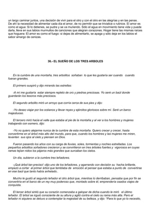 un largo caminar juntos, una decisión de vivir para el otro y con el otro en las alegrías y en las penas .
De ahí la necesidad de alimentar cada día el amor, de no permitir que se trivialice o rutinice. El amor es
como el agua: Si lo detienes, se pudre y se va muriendo. Sólo el agua en movimiento tiene vida y puede
darla, lleva en sus labios murmullos de canciones que alegran corazones. Hogar tiene las mismas raíces
que hoguera: El amor es como el fuego: si dejas de alimentarlo, se apaga y sólo deja en los labios el
sabor amargo de cenizas.




                               36.- EL SUEÑO DE LOS TRES ARBOLES



    En la cumbre de una montaña, tres arbolitos soñaban lo que les gustaría ser cuando cuando
fueran grandes.

   El primero suspiró y dijo mirando las estrellas:

   -A mí me gustaría estar siempre repleto de oro y piedras preciosas. Yo seré un baúl donde
guardarán los tesoros más preciosos.

   El segundo arbolito miró un arroyo que corría cerca de sus pies y dijo:

   -Yo deseo viajar por los océanos y llevar reyes y ejércitos gloriosos sobre mí. Seré un barco
majestuoso.

    El tercero miró hacia el valle que estaba al pie de la montaña y al ver a los hombres y mujeres
trabajando con esmero, dijo:

    -Yo no quiero alejarme nunca de la cumbre de esta montaña. Quiero crecer y crecer, hasta
convertirme en el árbol más alto del mundo, para que, cuando los hombres y las mujeres me miren,
levanten sus ojos al cielo y piensen en Dios.

   Fueron pasando los años con su carga de lluvias, soles, tormentas y noches estrelladas. Los
pequeños arbolitos soñadores crecieron y se convirtieron en tres árboles fuertes y vigorosos en cuyas
ramas tejían nidos los pájaros más grandes que surcaban los cielos.

   Un día, subieron a la cumbre tres leñadores.

   -¡Qué árbol tan preciso! -dijo uno de los leñadores, y agarrando con decisión su hacha brillante,
empezó a cortar al primer árbol que temblaba de emoción al pensar que estaba a punto de convertirse
en ese baúl que tanto había anhelado..

   Mucho le gustó al segundo leñador el otro árbol que, mientras lo derribaban, pensaba que por fin se
convertiría en el barco de un rey muy poderoso que, montado sobre él, emprendería osados viajes de
conquista.

    El tercer árbol sintió que su corazón comenzaba a galopar de dicha cuando le miró el último
leñador. El árbol se irguió consciente de su altura y agitó contra el cielo su rama más alta. Pero el
leñador ni siquiera se detuvo a contemplar la majestad de su belleza, y dijo: “Para lo que yo lo necesito,
 