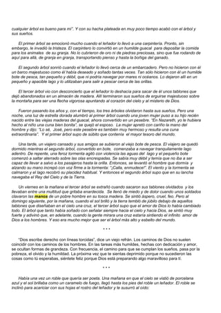cualquier árbol es bueno para mí”. Y con su hacha plateada en muy poco tiempo acabó con el árbol y
sus sueños.

   El primer árbol se emocionó mucho cuando el leñador lo llevó a una carpintería. Pronto, sin
embargo, le invadió la tristeza. El carpintero lo convirtió en un humilde guacal para depositar la comida
para los animales de su granja. No lo cubrieron de oro ni de piedras preciosas, sino que fue rodando de
aquí para allá, de granja en granja, transportando pienso y hasta la boñiga del ganado.

   El segundo árbol sonrió cuando el leñador lo llevó cerca de un embarcadero. Pero no hicieron con él
un barco majestuoso como él había deseado y soñado tantas veces. Tan sólo hicieron con él un humilde
bote de pesca, tan pequeño y débil, que ni podría navegar por mares ni océanos. Lo dejaron allí en un
pequeño y apacible lago y lo utilizaban para salir a pescar cerca de las orillas.

    El tercer árbol vio con desconcierto que el leñador lo deshacía para sacar de él unos tablones que
dejó abandonados en un almacén de madera. Allí terminaron sus sueños de erguirse majestuoso sobre
la montaña para ser una flecha vigorosa apuntando al corazón del cielo y al misterio de Dios.

    Fueron pasando los años y, con el tiempo, los tres árboles olvidaron hasta sus sueños. Pero una
noche, una luz de estrella dorada alumbró al primer árbol cuando una joven mujer puso a su hijo recién
nacido entre las viejas maderas del guacal, ahora convertido en un pesebre. “En Nazareth, yo le hubiera
hecho al niño una cuna bien bonita”, se quejó el esposo. La mujer apretó con cariño la mano del
hombre y dijo: “Lo sé, José, pero este pesebre es también muy hermoso y resulta una cuna
extraordinaria”. Y el primer árbol supo de súbito que contenía el mayor tesoro del mundo.

    Una tarde, un viajero cansado y sus amigos se subieron al viejo bote de pesca. El viajero se quedó
dormido mientras el segundo árbol, convertido en bote, comenzaba a navegar tranquilamente lago
adentro. De repente, una feroz tormenta agitó con violencia las aguas del lago y el pequeño bote
comenzó a saltar aterrado sobre las olas encrespadas. Se sabía muy débil y temía que no iba a ser
capaz de llevar a salvo a los pasajeros hasta la orilla. Entonces, se levantó el hombre que dormía y
alzando su mano increpó con voz firme a la tormenta: “¡Calla, enmudece!”. El viento y la tormenta se
calmaron y el lago recobró su placidez habitual. Y entonces el segundo árbol supo que en su lancha
navegaba el Rey del Cielo y de la Tierra.

    Un viernes en la mañana el tercer árbol se extrañó cuando sacaron sus tablones olvidados y los
llevaban entre una multitud que gritaba enardecida. Se llenó de miedo y de dolor cuando unos soldados
clavaron las manos de un pobre hombre en su tosca madera. Se sintió áspero, cruel, feo. Pero al
domingo siguiente, por la mañana, cuando el sol brilló y la tierra tembló de júbilo debajo de aquellos
tablones que diseñaban en el cielo una cruz, el tercer árbol supo que el amor de Dios lo había cambiado
todo. El árbol que tanto había soñado con señalar siempre hacia el cielo y hacia Dios, se sintió muy
fuerte y adivinó que, en adelante, cuando la gente mirara una cruz estaría sintiendo el infinito amor de
Dios a los hombres. Y eso era mucho mejor que ser el árbol más alto y esbelto del mundo.

                                                   ***

    “Dios escribe derecho con líneas torcidas”, dice un viejo refrán. Los caminos de Dios no suelen
coincidir con los caminos de los hombres. En las tareas más humildes, hechas con dedicación y amor,
se ocultan formas de grandeza. Con frecuencia, el camino para que se cumplan los sueños, pasa por la
pobreza, el olvido y la humildad. La próxima vez que te sientas deprimido porque no sucedieron las
cosas como tú esperabas, siéntete feliz porque Dios está preparando algo maravilloso para tí.

                                                   ***

     Había una vez un roble que quería ser poeta. Una mañana en que el cielo se vistió de porcelana
azul y el sol brillaba como un caramelo de fuego, llegó hasta los pies del roble un leñador. El roble se
inclinó para acariciar con sus hojas el rostro del leñador y le susurró al oído:
 