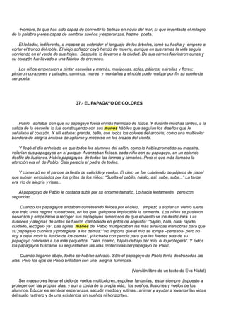 -Hombre, tú que has sido capaz de convertir la belleza en novia del mar, tú que inventaste el milagro
de la palabra y eres capaz de sembrar sueños y esperanzas, hazme poeta.

    El leñador, indiferente, o incapaz de entender el lenguaje de los árboles, tomó su hacha y empezó a
cortar el tronco del roble. El viejo soñador cayó herido de muerte, aunque en sus ramas la vida seguía
sonriendo en el verde de sus hojas. Después, lo llevaron a la ciudad. De sus carnes fabricaron cunas y
su corazón fue llevado a una fábrica de creyones.

    Los niños empezaron a pintar escuelas y mamás, mariposas, soles, pájaros, estrellas y flores;
pintaron corazones y paisajes, caminos, mares y montañas y el roble pudo realizar por fin su sueño de
ser poeta.




                                   37.- EL PAPAGAYO DE COLORES



    Pablo soñaba con que su papagayo fuera el más hermoso de todos. Y durante muchas tardes, a la
salida de la escuela, lo fue construyendo con sus manos hábiles que seguían los diseños que le
señalaba el corazón. Y allí estaba: grande, bello, con todos los colores del arcoiris, como una multicolor
bandera de alegría ansiosa de agitarse y mecerse en los brazos del viento.

    Y llegó el día anhelado en que todos los alumnos del salón, como lo había prometido su maestra,
volarían sus papagayos en el parque. Avanzaban felices, cada niño con su papagayo, en un colorido
desfile de ilusiones. Había papagayos de todas las formas y tamaños. Pero el que más llamaba la
atención era el de Pablo. Casi parecía el padre de todos.

   Y comenzó en el parque la fiesta de colorido y vuelos. El cielo se fue cubriendo de pájaros de papel
que subían empujados por los gritos de los niños: “Suelta el pabilo, hálalo, así, sube, sube...” La tarde
era río de alegría y risas...

   Al papagayo de Pablo le costaba subir por su enorme tamaño. Lo hacía lentamente, pero con
seguridad...

     Cuando los papagayos andaban correteando felices por el cielo, empezó a soplar un viento fuerte
que trajo unos negros nubarrones, en los que galopaba implacable la tormenta. Los niños se pusieron
nerviosos y empezaron a recoger sus papagayos temerosos de que el viento se los destrozara. Las
ilusiones y alegrías de antes se fueron cambiando en gritos de angustia: “bájalo, hala, hala, rápido,
cuidado, recógelo ya”. Las ágiles manos de Pablo multiplicaban las más atrevidas maniobras para que
su papagayo cubriera y protegiera a los demás: “No importa que el mío se rompa –pensaba- pero no
voy a dejar morir la ilusión de los demás”, y luchaba con pericia para que las fuertes alas de su
papagayo cubrieran a los más pequeños. “Ven, chamo, bájalo debajo del mío, él lo protegerá”. Y todos
los papagayos buscaron su seguridad en las alas protectoras del papagayo de Pablo.

    Cuando llegaron abajo, todos se habían salvado. Sólo el papagayo de Pablo tenía destrozadas las
alas. Pero los ojos de Pablo brillaban con una alegría luminosa.

                                                                 (Versión libre de un texto de Eva Nistal)

    Ser maestro es llenar el cielo de vuelos multicolores, espolear fantasías, estar siempre dispuesto a
proteger con las propias alas, y aun a costa de la propia vida, los sueños, ilusiones y vuelos de los
alumnos. Educar es sembrar esperanzas, sacudir miedos y rutinas , animar y ayudar a levantar las vidas
del suelo rastrero y de una existencia sin sueños ni horizontes.
 