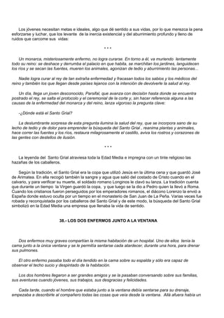 Los jóvenes necesitan metas e ideales, algo que dé sentido a sus vidas, por lo que merezca la pena
esforzarse y luchar, que los levante de la inercia existencial y del aburrimiento profundo y lleno de
ruidos que carcome sus vidas:

                                                   ***

    Un monarca, misteriosamente enfermo, no logra curarse. En torno a él, va muriendo lentamente
todo su reino: se deshace y derrumba el palacio en que habita, se marchitan los jardines, languidecen
los ríos y se secan las fuentes, mueren los animales, agonizan de tedio y aburrimiento las personas...

    Nadie logra curar al rey de tan extraña enfermedad y fracasan todos los sabios y los médicos del
reino y también los que llegan desde países lejanos con la intención de devolverle la salud al rey.

   Un día, llega un joven desconocido, Parsifal, que avanza con decisión hasta donde se encuentra
postrado el rey, se salta el protocolo y el ceremonial de la corte y, sin hacer referencia alguna a las
causas de la enfermedad del monarca y del reino, lanza vigoroso la pregunta clave:

   -¿Dónde está el Santo Grial?

    La deslumbrante sorpresa de esta pregunta ilumina la salud del rey, que se incorpora sano de su
lecho de tedio y de dolor para emprender la búsqueda del Santo Grial , reanima plantas y animales,
hace correr las fuentes y los ríos, restaura milagrosamente el castillo, aviva los rostros y corazones de
las gentes con destellos de ilusión.

                                                   ***

   La leyenda del Santo Grial atraviesa toda la Edad Media e impregna con un tinte religioso las
hazañas de los caballeros.

    Según la tradición, el Santo Grial era la copa que utilizó Jesús en la última cena y que guardó José
de Arimatea. En ella recogió también la sangre y agua que salió del costado de Cristo cuando en el
calvario, y para verificar su muerte, el soldado romano Longinos le clavó su lanza. La tradición cuenta
que durante un tiempo la Virgen guardó la copa, y que luego se la dio a Pedro quien la llevó a Roma.
Cuando los cristianos fueron perseguidos por los emperadores romanos, el diácono Lorenzo la envió a
España donde estuvo oculta por un tiempo en el monasterio de San Juan de La Peña. Varias veces fue
robada y reconquistada por los caballeros del Santo Grial y de este modo, la búsqueda del Santo Grial
simbolizó en la Edad Media una empresa que llenaba la vida de sentido.


                          38.- LOS DOS ENFERMOS JUNTO A LA VENTANA



   Dos enfermos muy graves compartían la misma habitación de un hospital. Uno de ellos tenía la
cama junto a la única ventana y se le permitía sentarse cada atardecer, durante una hora, para drenar
sus pulmones.

   El otro enfermo pasaba todo el día tendido en la cama sobre su espalda y sólo era capaz de
observar el techo sucio y despintado de la habitación.

   Los dos hombres llegaron a ser grandes amigos y se la pasaban conversando sobre sus familias,
sus aventuras cuando jóvenes, sus trabajos, sus desgracias y felicidades.

  Cada tarde, cuando el hombre que estaba junto a la ventana debía sentarse para su drenaje,
empezaba a describirle al compañero todas las cosas que veía desde la ventana. Allá afuera había un
 
