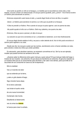 Una noche se perdió un niño en el bosque, y a medida que la oscuridad se volvía más y más
espesa, se puso a llorar con desconsuelo. El cocuyo quería ayudarle, pero ¿cómo?. “Si al menos tuviera
un fósforo para alumbrarle el camino...”

   Entonces emprendió vuelo hacia el cielo, y cuando llegó frente al trono de Dios, le suplicó :

   -Dame un fósforo para alumbrar el camino a un niño que se perdió en el bosque.

   Y Dios le prendió un fósforo. Pero cuando el cocuyo lo quiso agarrar, casi se quema las alas.

   -No podré ayudar al niño con un fósforo. Está muy caliente y me quemo las alas.

   Entonces, Dios se puso a pensar y le dijo al cocuyo:

   -La solución es que tú te conviertas en luz –y tocándole el abdomen, se lo hizo fosforescente.

   El cocuyo llegó donde estaba el niño y se puso a volar delante de él. Así el niño pudo encontrar el
camino para regresar a su casa.

   Desde ese día, los cocuyos vuelan por las noches, alumbrando como si fueran estrellas con alas,
para orientar a todos los niños que andan perdidos.

  En educación, para alumbrar caminos, es necesario convertirse en luz. Ser luz es ser ejemplo,
modelo que pueda iluminar los senderos de la vida.

    ¿Quieres saber la diferencia entre quien instruye y quien educa? El que instruye habla del fuego o
incluso tal vez muestra una antorcha. El que educa se transforma en antorcha. El genuino maestro es
un hombre-vela que se va consumiendo para alumbrar y dar calor a los demás, para que brille en la
oscuridad de sus corazones la nueva luz de la esperanza:

   Miro la realidad.

   Veo un incendio de dolor

   que se extiende por la tierra,

   y sale un grito desde el fuego.

   Sigo mirando hacia abajo.

   En la tierra calcinada

   veo brotar el sueño verde

   de una nueva humanidad.

   Contemplo más hondo.

   Desafiando al desencanto

   veo al unirse las manos

   la fuerza para crear lo soñado.
 
