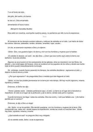 Y en el fondo de todo,

   del grito, del sueño y la fuerza,

   te veo a tí, Dios encarnado

   alimentando el futuro nuevo.

       (Benjamín González Buelta)

   Dios está con nosotros, acompaña nuestros pasos, no perdamos por ello nunca la esperanza:

                                                   ***

    Al comienzo de los tiempos existían millones y millones de estrellas en el cielo. Las había de todos
los colores: blancas, plateadas, verdes, doradas, amarillas, rojas, azules...

   Un día, se acercaron inquietas a Dios y le dijeron:

   -Señor Dios, nos gustaría bajar a la tierra y vivir con los hombres y mujeres que la habitan.

    -Si ustedes lo desean, así será -les dijo Dios-, y dicen que esa noche cayó sobre la tierra una
bellísima lluvia de estrellas.

   Algunas se acurrucaron en los campanarios de las iglesias, otras se mezclaron con las flores, los
árboles y las luciérnagas del bosque, otras se ocultaron en los juguetes de los niños y desde esa noche
toda la tierra quedó maravillosamente iluminada.

    Sin embargo, cuando fueron pasando los tiempos, las estrellas decidieron regresarse al cielo y
dejaron la tierra oscura y triste.

    -¿Por qué regresaron? -les preguntaba Dios a medida que iban llegando al cielo.

    -Señor, no nos fue posible permanecer en la tierra por más tiempo. Allí hay mucho egoísmo, miseria,
injusticia y maldad.

   Entonces, el Señor les dijo:

   -Tienen ustedes razón. Ustedes pertenecen aquí, al cielo. La tierra es el lugar de lo transitorio e
imperfecto. El cielo es el lugar de la perfección y de lo eterno, donde nada yerra ni perece.

   Cuando terminaron de llegar todas las estrellas, Dios las contó y notó que faltaba una. “¿Se habría
perdido por el camino?”

   Entonces, le dijo a Dios un ángel:

   -No, Señor, no se ha perdido. Ella decidió quedarse con los hombres y mujeres de la tierra. Ella
comprendió que debe vivir donde impera la imperfección, donde las cosas no marchan bien, donde
hay dolor, injusticia, miseria y muerte.

   -¿Qué estrella es esa? -le preguntó Dios muy intrigado.

   -Es la estrella verde, Señor, la de la esperanza.
 