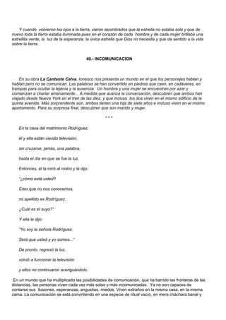 Y cuando volvieron los ojos a la tierra, vieron asombrados que la estrella no estaba sola y que de
nuevo toda la tierra estaba iluminada pues en el corazón de cada hombre y de cada mujer brillaba una
estrellita verde, la luz de la esperanza, la única estrella que Dios no necesita y que da sentido a la vida
sobre la tierra.


                                          40.- INCOMUNICACION



    En su obra La Cantante Calva, Ionesco nos presenta un mundo en el que los personajes hablan y
hablan pero no se comunican. Las palabras se han convertido en piedras que caen, en cadáveres, en
trampas para ocultar la lejanía y la ausencia: Un hombre y una mujer se encuentran por azar y
comienzan a charlar amenamente... A medida que avanza la conversación, descubren que ambos han
viajado desde Nueva York en el tren de las diez, y que incluso los dos viven en el mismo edificio de la
quinta avenida. Más sorprendente aún, ambos tienen una hija de siete años e incluso viven en el mismo
apartamento. Para su sorpresa final, descubren que son marido y mujer.

                                                    ***

   En la casa del matrimonio Rodríguez,

   él y ella están viendo televisión,

   sin cruzarse, jamás, una palabra,

   hasta el día en que se fue la luz.

   Entonces, él la miró al rostro y le dijo:

   “¿cómo está usted?

   Creo que no nos conocemos,

   mi apellido es Rodríguez.

   ¿Cuál es el suyo?”

   Y ella le dijo:

   “Yo soy la señora Rodríguez.

   Será que usted y yo somos...”

   De pronto, regresó la luz,

   volvió a funcionar la televisión

   y ellos no continuaron averiguándolo.

 En un mundo que ha multiplicado las posibilidades de comunicación, que ha barrido las fronteras de las
distancias, las personas viven cada vez más solas y más incomunicadas. Ya no son capaces de
contarse sus ilusiones, esperanzas, angustias, miedos. Viven extraños en la misma casa, en la misma
cama. La comunicación se está convirtiendo en una especie de ritual vacío, en mera cháchara banal y
 