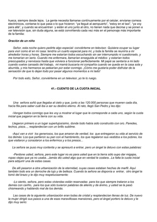hueca, siempre desde lejos. La gente necesita llamarse contínuamente por el celular, enviarse correos
electrónicos, contarse lo que pasa o lo que hicieron: “ya llegué al aeropuerto”, “estoy en el taxi”, “ya voy
para allá”, y cuando se encuentran y están el uno junto al otro, no tienen nada que decirse y se ponen a
ver televisión que, sin duda alguna, se está convirtiendo cada vez más en el personaje más importante
de la familia:

Oración de un niño

    Señor, esta noche quiero pedirte algo especial: conviérteme en televisor. Quisiera ocupar su lugar
para vivir como él en mi casa: tendría un cuarto especial para mí, y toda la familia se reuniría a mi
alrededor horas y horas. Siempre me estarían todos escuchando sin ser interrumpido ni cuestionado, y
me tomarían en serio. Cuando me enfermara, llamarían enseguida al médico y estarían todos
preocupados y nerviosos hasta que volviera a funcionar perfectamente. Mi papá se sentaría a mi lado
cuando vuelve cansado del trabajo, mi mamá buscaría mi compañía cuando se queda en la casa sola y
aburrida, y mis hermanos se pelearían por estar conmigo. ¡Cómo me gustaría poder disfrutar de la
sensación de que lo dejan todo por pasar algunos momentos a mi lado!

   Por todo esto, Señor, conviérteme en un televisor, yo te lo ruego.


                                  41.- CUENTO DE LA CUOTA INICIAL



   Una señora soñó que llegaba al cielo y que, junto a las 120.000 personas que mueren cada día,
hacía fila para saber cuál iba a ser su destino eterno. Al rato, llegó San Pedro y les dijo:

    -Vengan todos conmigo que les voy a mostrar el lugar que le corresponde a cada uno, según la cuota
inicial que pagaron en la tierra con su vida.

   Llegaron primero a un lugar superlujosísimo, donde todo había sido construído con oro. Paredes,
techos, pisos..., resplandecían con un brillo sublime.

   -Aquí van a vivir los generosos, los que amaron de verdad, los que entregaron su vida al servicio de
los demás: Los que partieron su pan con el hambriento, los que regalaron sus vestidos a los pobres, los
que visitaron y consolaron a los enfermos y a los presos...

   La señora se puso muy contenta y se apresuró a entrar, pero un ángel la detuvo con estas palabras:

   -Perdone usted, señora, pero este lugar no es para usted que en la tierra sólo supo dar migajas,
ropas viejas que ya no usaba...Jamás dio usted algo que en verdad le costara...Le falta la cuota inicial
para adquirir una de estas casas.

   De allí pasaron a otra urbanización de la eternidad, cuyas casas estaban hechas de marfil. Aquí
también todo era un derroche de lujo y de belleza. Cuando la señora se disponía a entrar, otro ángel la
tomó del brazo y le dijo muy respetuosamente:

    -Lo siento, señora, pero estas viviendas están reservadas para los que siempre trataron a los
demás con cariño, para los que sólo tuvieron palabras de aliento y de ánimo, y usted se la pasó
chismeando y hablando mal de los demás.

    Las casas de la siguiente urbanización eran todas de cristal y resplandecían llenas de luz. De nuevo
la mujer dirigió sus pasos a una de esas maravillosas mansiones, pero el ángel portero la detuvo y le
dijo muy serio:
 