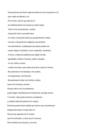 Hay personas que tienen algunas partes en que se parecen a mí,

pero nadie es idéntico a mí.

Por lo tanto, todo lo que sale de mí

es auténticamente mío porque yo sola lo elegí.

Todo lo mío me pertenece –cuerpo,

incluyendo todo lo que éste hace;

mi mente, incluyendo todos sus pensamientos e ideas;

mis ojos, incluyendo las imágenes que perciben;

mis sentimientos, cualesquiera que estos puedan ser-

coraje, alegría, frustración, amor, desilusión, excitación;

mi boca, y todas las palabras que salgan de ella,

agradables, dulces o bruscas, justas o injustas;

mi voz, fuerte o suave;

y todos mis actos, sean estos para otros o para mí misma.

Me pertenecen mis fantasías, mis sueños,

mis esperanzas, mis temores.

Me pertenecen todos mis triunfos y éxitos,

todos mis fracasos y errores.

Porque todo lo mío me pertenece,

puedo llegar a familiarizarme íntimamente conmigo misma.

Y al hacer esto puedo amarme y aceptarme,

y aceptar todas las partes de mi cuerpo.

Entonces puedo hacer posible que todo lo que me pertenece

trabaje para lograr lo mejor para mí.

Sé que hay aspectos de mí misma

que me confunden, y otros que no conozco.

Pero mientras me conozca y me ame,
 