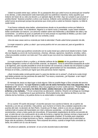 -Usted no puede entrar aquí, señora. En su pasaporte dice que usted nunca se preocupó por enseñar
a los demás, y esta urbanización está reservada para los auténticos maestros, todos aquellos que
trataron de hacer de su vida una lección y un ejemplo digno de imitar. Aquí se cumple lo que anunció el
profeta Daniel: ‘Quienes enseñen a otros a ser buenos, brillarán como estrellas por toda la eternidad’ y
usted nunca se preocupó porque las personas que vivían junto a usted se hicieran mejores. Le falta la
cuota inicial.

   Y así fueron visitando otras bellas urbanizaciones donde no le permitieron entrar por faltarle la
requerida cuota inicial. Ya al atardecer, llegaron a un barrio sucio y miserable, cuyas casas estaban
todas construidas con basura. Los zamuros volaban sobre esa hediondez y abundaban las ratas y las
cucarachas. La señora se puso un pañuelo en la nariz porque no soportaba la fetidez y ya iba a salir
corriendo, cuando el guardián le dijo con voz cortante y seca:

   -Una de esas casas será su vivienda por toda la eternidad. Puede usted tomar posesión de ella.

   La mujer empezó a gritar y a decir que nunca podría vivir en una casa así, pero el guardián la
detuvo en seco:

    -Esto es lo único que pudimos construirle con la cuota inicial que usted envió desde la tierra. Cada
día nos llegaba su envío de murmuraciones, chismes, ofensas, egoísmos, tacañería, envidias, odios...
¿Qué era posible construir con todo eso? Fue usted la que nos envió los materiales para fabricarle la
vivienda.

    La mujer empezó a llorar y a gritar y, al intentar zafarse de las manos de los guardianes que la
estaban obligando a entrar en esa horrible vivienda, se despertó. Tenía la almohada empapada de sudor
y de lágrimas, pero aquella pesadilla le sirvió de examen de conciencia y desde ese día empezó a pagar
la cuota inicial para una buena morada en la eternidad: generosidad con los necesitados, pulcritud y
firmeza en el trato, y esmero por lograr que otras personas fueran mejores.

  ¿Qué morada estás construyendo para tí y para los demás con tu actuar? ¿Cuál es la cuota inicial
que estás juntando con las acciones de cada día? Tus rezos y oraciones, ¿te impulsan a ser mejor?
¿Vives tu fe como servicio?

    El mensaje de Jesús no deja lugar a duda alguna: Sólo es posible llegar a Dios a través del servicio
al hermano necesitado: “Lo que hicieron a cada uno de estos hermanos míos más pequeños, me lo
hicieron a mí”. En el momento definitivo, Dios nos juzgará por el amor vuelto servicio: “Tuve hambre y
me diste de comer, tuve sed y me diste de beber, estaba desnudo y me cubriste con tu ropa,
enfermo y me visitaste...” Fe sin compromiso es alienación, idolatría. Oración sin entrega es monólogo
con uno mismo. Cosechamos lo que sembramos. Afortunadamente, los criterios de Dios no son los
criterios de los hombres, y la justicia divina no es sobornable ni comprable:

                                                   ***

   En su cuento “El sueño del pongo”, el escritor peruano nos cuenta la historia de un patrón de
hacienda y uno de sus sirvientes más pobres que murieron el mismo día y estaban esperando a las
puertas del cielo la decisión de San Pedro. Cuando por fin llegó, ordenó a uno de sus ángeles que
cubriera todo el cuerpo del hacendado con miel y dulzuras suculentas, y el del pobre peón con
excrementos, orines y toda suerte de inmundicias. El hacendado resplandecía de dicha convencido de
que el cielo iba ser una continuación de la vida de la tierra y regirían las mismas normas y leyes que él
había impuesto en la hacienda con su látigo y su despiadada crueldad. El humilde peón esperaba
pacientemente que el ángel terminara su faena, resignado a continuar durante toda la eternidad su
larga vida de oprobios y humillaciones. Para sorpresa de ambos, cuando el ángel hubo concluido su
tarea, les ordenó con su voz de trueno:

   -De ahora en adelante, se lamerán el uno al otro durante toda la eternidad.
 