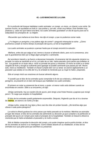 42.- LAS MANCHAS DE LA LUNA



   En lo profundo del bosque habitaban cuatro animales: un conejo, un mono, un chacal y una nutria. Se
querían mucho, se ayudaban en todo lo que podían y, por ello, vivían muy felices. Eran también muy
piadosos y, cada vez que había luna llena, los cuatro animales guardaban un día de ayuno pues así lo
estipulaban los preceptos de su religión.

   -Recuerden que mañana es luna llena –les dijo el conejo- y que no podemos comer nada.

  -¿Y si llegara un peregrino y nos pidiera algo de comer? –preguntó intranquila la nutria-. ¿Cómo
podríamos cumplir al mismo tiempo el precepto del ayuno y el de la hospitalidad?

   Los cuatro animales se pusieron a pensar hasta que el conejo encontró la solución:

  -Mañana, antes de que salga el sol, iremos a buscar el alimento diario, pero no lo comeremos, sino
que lo guardaremos bien por si llega algún peregrino o caminante.

   Así acordaron hacerlo y se fueron a descansar tranquilos. Al amanecer del día siguiente iniciaron su
jornada: la nutria se zambulló en el río y al cabo de un rato, había pescado cinco peces que brillaban al
sol. Los guardó en un buen sitio e inició su jornada de ayuno y oraciones. El mono se subió a un árbol
cargado de fruta y recogió la suficiente para agasajar al posible caminante que pasara por allí. Hecho
esto, inició su meditación. También el chacal cumplió bien con su tarea: se acercó sigilosamente a un
pescador que estaba en la orilla del río y le arrebató la merienda que su mujer le había preparado.

   Sólo el conejo inició sus oraciones sin buscar alimento alguno.

   Y sucedió que el dios de los animales quiso comprobar la fe de sus criaturas y, disfrazado de
peregrino, se presentó en el claro del bosque que habitaban los cuatro animales.

   El primero en notar su presencia fue el mono, a quien el menor ruido solía distraer cuando se
encontraba en oración. Salió a su encuentro y le dijo:

   -Amigo caminante, hoy es nuestro día de ayuno, pero tengo unas frutas frescas y jugosas que recogí
para ti. Te ruego que aceptes mi hospitalidad.

   El dios de los animales quedó gratamente sorprendido. Después, fingiendo que iba al río a lavarse
las manos, se acercó a la nutria y le dijo:

   -Amiga nutria, vengo de muy lejos y llevo casi dos días sin probar bocado. ¿No tendrías algo que
ofrecer a este pobre peregrino?

    La nutria le ofreció gustosa los cinco peces que había pescado en la mañana. Mientras se acercaba
al lugar del chacal, el dios de los animales iba admirando su devoción ya que cumplían a la perfección el
precepto del ayuno sin romper para nada el precepto de la hospitalidad. También el chacal le ofreció la
merienda que le había arrebatado al pescador y le invitó a comer.

   Sólo le faltaba comprobar la devoción del conejo y sin poder imaginar qué le podría brindar, el dios
de los animales se acercó a su madriguera. Como estaba absorto en su meditación, el dios de los
animales tuvo que gritar para que advirtiera su presencia:
 